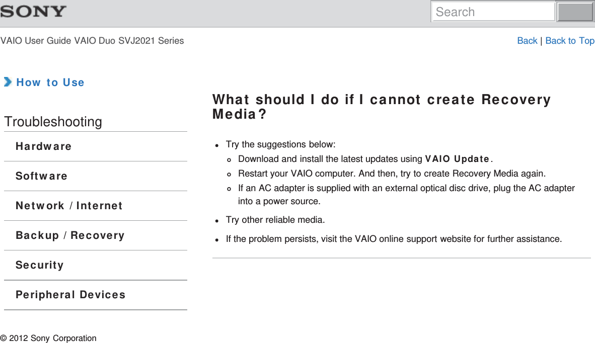 VAIO User Guide VAIO Duo SVJ2021 Series Back | Back to Top How to UseTroubleshootingHardwareSoftwareNetwork / InternetBackup / RecoverySecurityPeripheral DevicesWhat should I do if I cannot create RecoveryMedia?Try the suggestions below:Download and install the latest updates using VAIO Update.Restart your VAIO computer. And then, try to create Recovery Media again.If an AC adapter is supplied with an external optical disc drive, plug the AC adapterinto a power source.Try other reliable media.If the problem persists, visit the VAIO online support website for further assistance.© 2012 Sony CorporationSearch