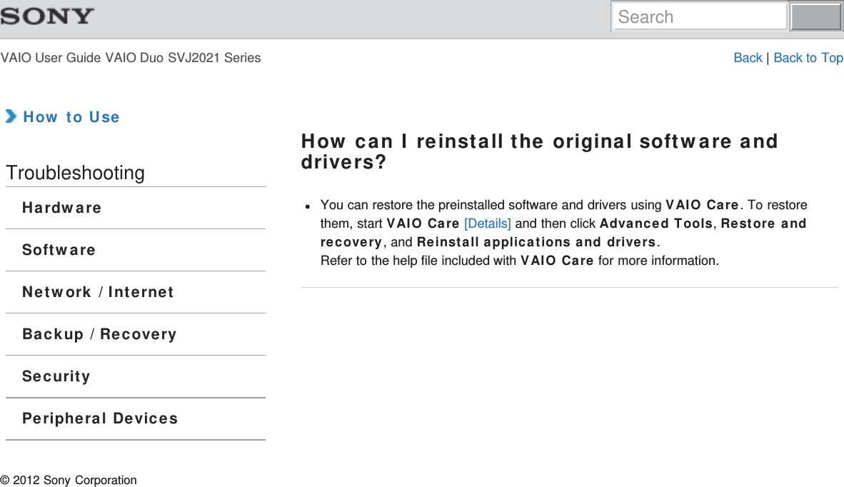 VAIO User Guide VAIO Duo SVJ2021 Series Back | Back to Top How to UseTroubleshootingHardwareSoftwareNetwork / InternetBackup / RecoverySecurityPeripheral DevicesHow can I reinstall the original software anddrivers?You can restore the preinstalled software and drivers using VAIO Care. To restorethem, start VAIO Care [Details] and then click Advanced Tools, Restore andrecovery, and Reinstall applications and drivers.Refer to the help file included with VAIO Care for more information.© 2012 Sony CorporationSearch