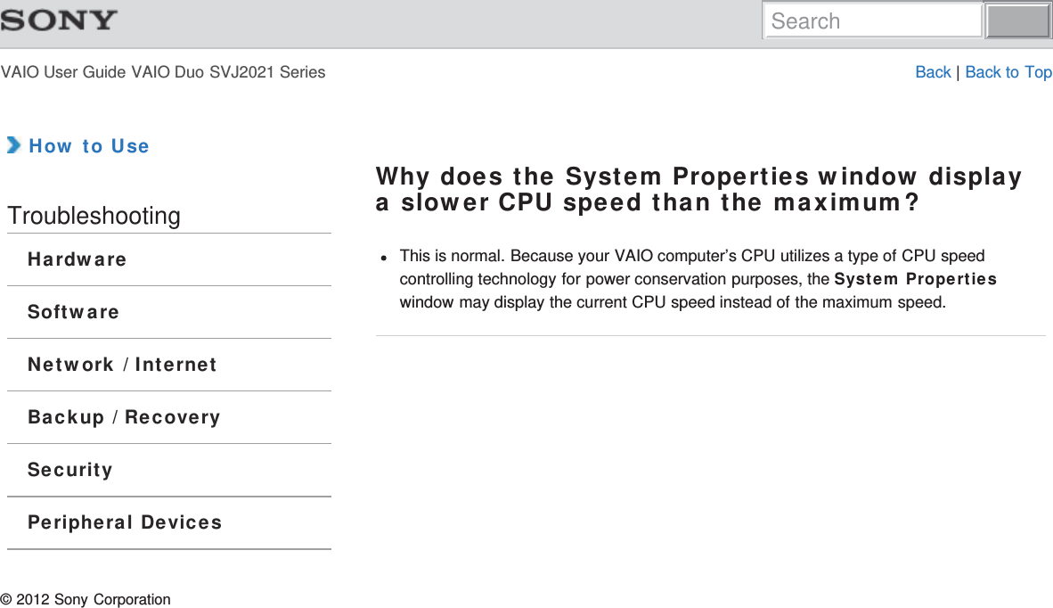 VAIO User Guide VAIO Duo SVJ2021 Series Back | Back to Top How to UseTroubleshootingHardwareSoftwareNetwork / InternetBackup / RecoverySecurityPeripheral DevicesWhy does the System Properties window displaya slower CPU speed than the maximum?This is normal. Because your VAIO computer’s CPU utilizes a type of CPU speedcontrolling technology for power conservation purposes, the System Propertieswindow may display the current CPU speed instead of the maximum speed.© 2012 Sony CorporationSearch