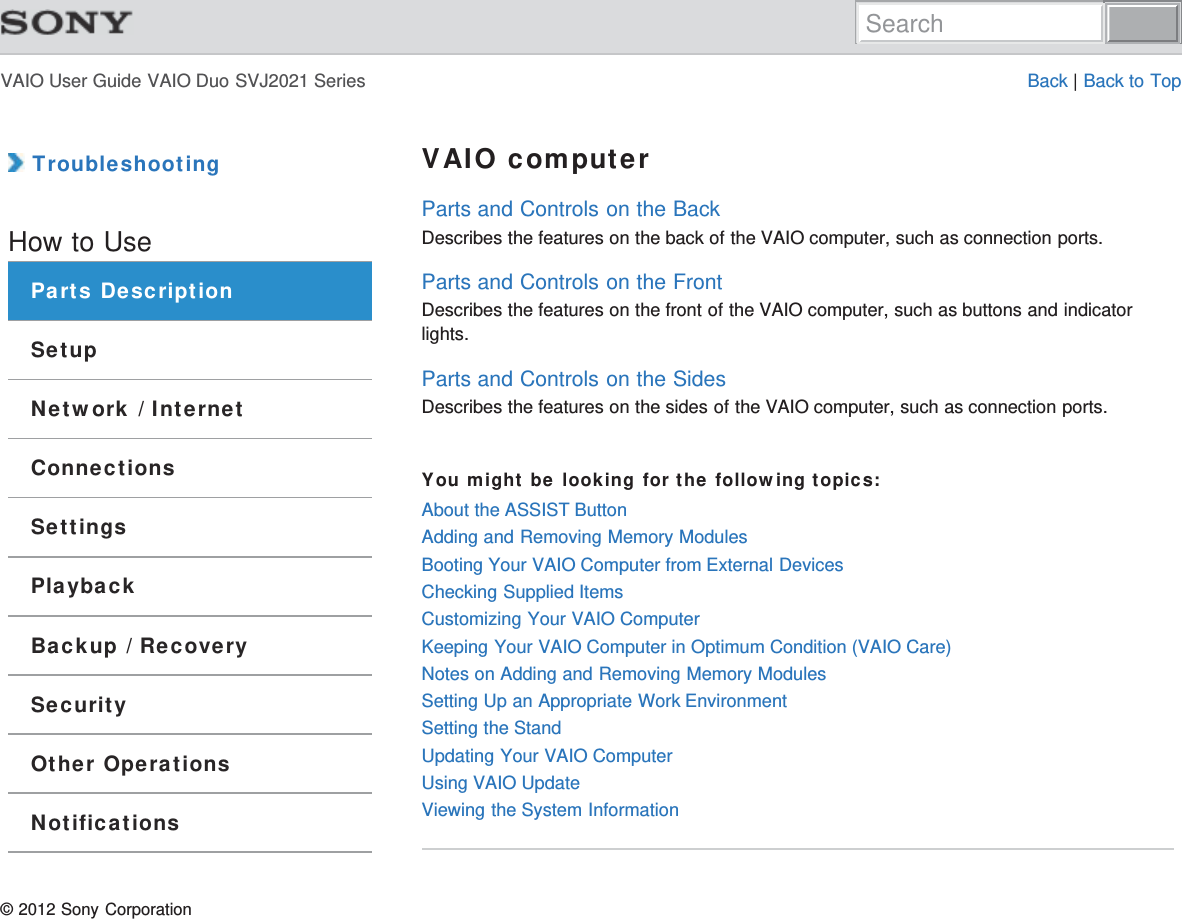 VAIO User Guide VAIO Duo SVJ2021 Series Back | Back to Top TroubleshootingHow to UseParts DescriptionSetupNetwork / InternetConnectionsSettingsPlaybackBackup / RecoverySecurityOther OperationsNotificationsVAIO computerParts and Controls on the BackDescribes the features on the back of the VAIO computer, such as connection ports.Parts and Controls on the FrontDescribes the features on the front of the VAIO computer, such as buttons and indicatorlights.Parts and Controls on the SidesDescribes the features on the sides of the VAIO computer, such as connection ports.You might be looking for the following topics:About the ASSIST ButtonAdding and Removing Memory ModulesBooting Your VAIO Computer from External DevicesChecking Supplied ItemsCustomizing Your VAIO ComputerKeeping Your VAIO Computer in Optimum Condition (VAIO Care)Notes on Adding and Removing Memory ModulesSetting Up an Appropriate Work EnvironmentSetting the StandUpdating Your VAIO ComputerUsing VAIO UpdateViewing the System Information© 2012 Sony CorporationSearch