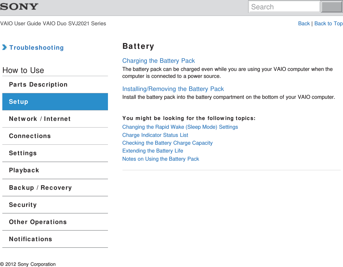 VAIO User Guide VAIO Duo SVJ2021 Series Back | Back to Top TroubleshootingHow to UseParts DescriptionSetupNetwork / InternetConnectionsSettingsPlaybackBackup / RecoverySecurityOther OperationsNotificationsBatteryCharging the Battery PackThe battery pack can be charged even while you are using your VAIO computer when thecomputer is connected to a power source.Installing/Removing the Battery PackInstall the battery pack into the battery compartment on the bottom of your VAIO computer.You might be looking for the following topics:Changing the Rapid Wake (Sleep Mode) SettingsCharge Indicator Status ListChecking the Battery Charge CapacityExtending the Battery LifeNotes on Using the Battery Pack© 2012 Sony CorporationSearch