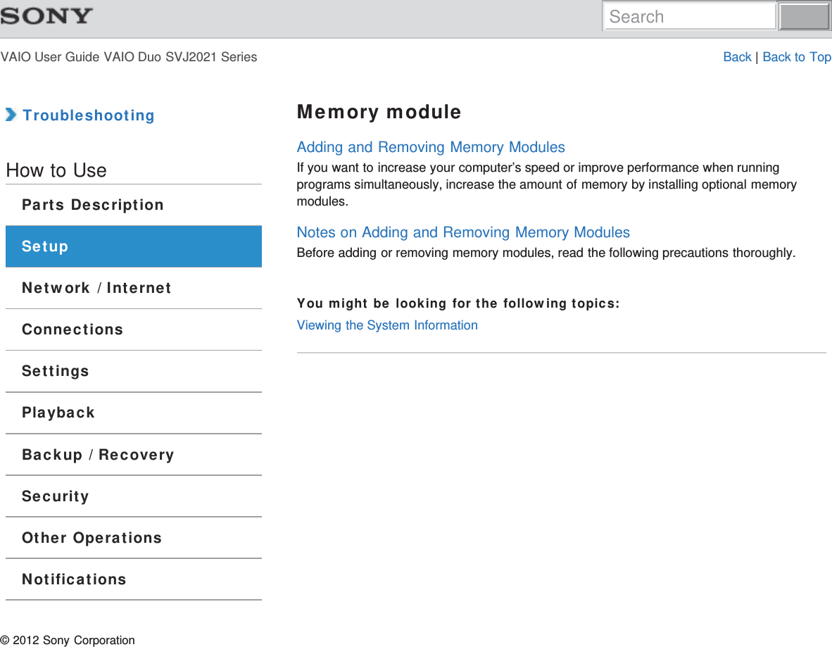 VAIO User Guide VAIO Duo SVJ2021 Series Back | Back to Top TroubleshootingHow to UseParts DescriptionSetupNetwork / InternetConnectionsSettingsPlaybackBackup / RecoverySecurityOther OperationsNotificationsMemory moduleAdding and Removing Memory ModulesIf you want to increase your computer’s speed or improve performance when runningprograms simultaneously, increase the amount of memory by installing optional memorymodules.Notes on Adding and Removing Memory ModulesBefore adding or removing memory modules, read the following precautions thoroughly.You might be looking for the following topics:Viewing the System Information© 2012 Sony CorporationSearch