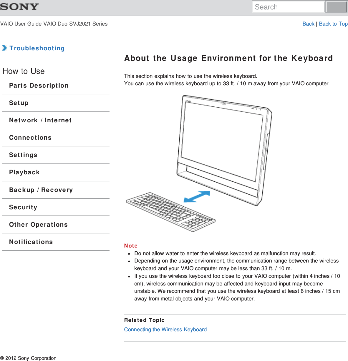 VAIO User Guide VAIO Duo SVJ2021 Series Back | Back to Top TroubleshootingHow to UseParts DescriptionSetupNetwork / InternetConnectionsSettingsPlaybackBackup / RecoverySecurityOther OperationsNotificationsAbout the Usage Environment for the KeyboardThis section explains how to use the wireless keyboard.You can use the wireless keyboard up to 33 ft. / 10 m away from your VAIO computer.NoteDo not allow water to enter the wireless keyboard as malfunction may result.Depending on the usage environment, the communication range between the wirelesskeyboard and your VAIO computer may be less than 33 ft. / 10 m.If you use the wireless keyboard too close to your VAIO computer (within 4 inches / 10cm), wireless communication may be affected and keyboard input may becomeunstable. We recommend that you use the wireless keyboard at least 6 inches / 15 cmaway from metal objects and your VAIO computer.Related TopicConnecting the Wireless Keyboard© 2012 Sony CorporationSearch