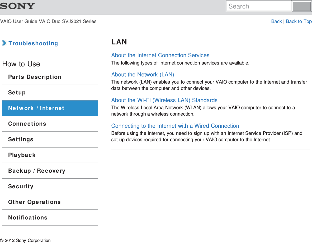 VAIO User Guide VAIO Duo SVJ2021 Series Back | Back to Top TroubleshootingHow to UseParts DescriptionSetupNetwork / InternetConnectionsSettingsPlaybackBackup / RecoverySecurityOther OperationsNotificationsLANAbout the Internet Connection ServicesThe following types of Internet connection services are available.About the Network (LAN)The network (LAN) enables you to connect your VAIO computer to the Internet and transferdata between the computer and other devices.About the Wi-Fi (Wireless LAN) StandardsThe Wireless Local Area Network (WLAN) allows your VAIO computer to connect to anetwork through a wireless connection.Connecting to the Internet with a Wired ConnectionBefore using the Internet, you need to sign up with an Internet Service Provider (ISP) andset up devices required for connecting your VAIO computer to the Internet.© 2012 Sony CorporationSearch