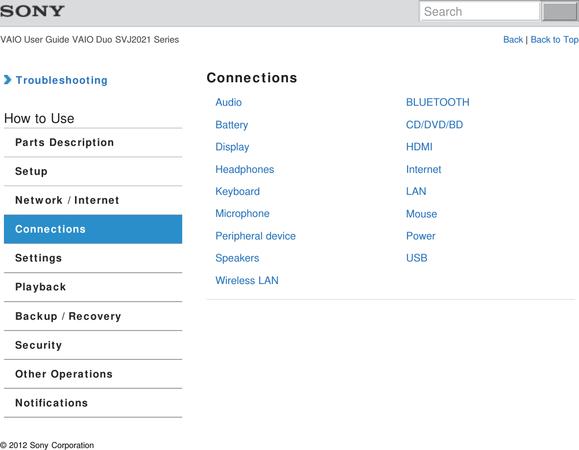 VAIO User Guide VAIO Duo SVJ2021 Series Back | Back to TopAudioBatteryDisplayHeadphonesKeyboardMicrophonePeripheral deviceSpeakersWireless LANBLUETOOTHCD/DVD/BDHDMIInternetLANMousePowerUSB TroubleshootingHow to UseParts DescriptionSetupNetwork / InternetConnectionsSettingsPlaybackBackup / RecoverySecurityOther OperationsNotificationsConnections© 2012 Sony CorporationSearch
