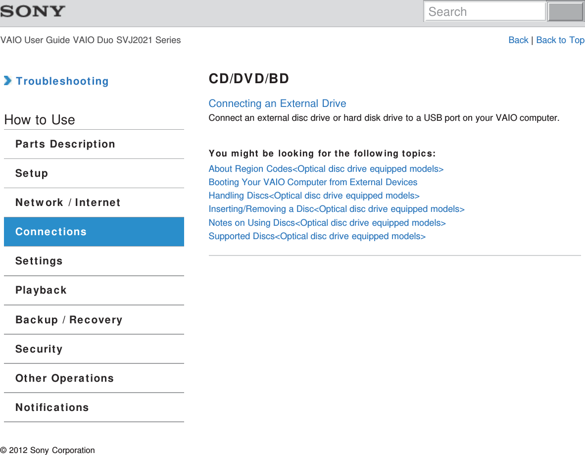 VAIO User Guide VAIO Duo SVJ2021 Series Back | Back to Top TroubleshootingHow to UseParts DescriptionSetupNetwork / InternetConnectionsSettingsPlaybackBackup / RecoverySecurityOther OperationsNotificationsCD/DVD/BDConnecting an External DriveConnect an external disc drive or hard disk drive to a USB port on your VAIO computer.You might be looking for the following topics:About Region Codes&lt;Optical disc drive equipped models&gt;Booting Your VAIO Computer from External DevicesHandling Discs&lt;Optical disc drive equipped models&gt;Inserting/Removing a Disc&lt;Optical disc drive equipped models&gt;Notes on Using Discs&lt;Optical disc drive equipped models&gt;Supported Discs&lt;Optical disc drive equipped models&gt;© 2012 Sony CorporationSearch