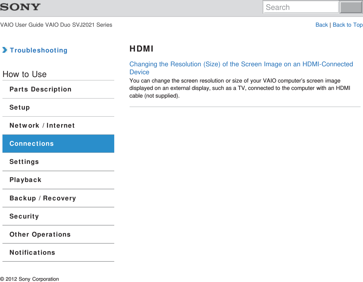 VAIO User Guide VAIO Duo SVJ2021 Series Back | Back to Top TroubleshootingHow to UseParts DescriptionSetupNetwork / InternetConnectionsSettingsPlaybackBackup / RecoverySecurityOther OperationsNotificationsHDMIChanging the Resolution (Size) of the Screen Image on an HDMI-ConnectedDeviceYou can change the screen resolution or size of your VAIO computer’s screen imagedisplayed on an external display, such as a TV, connected to the computer with an HDMIcable (not supplied).© 2012 Sony CorporationSearch