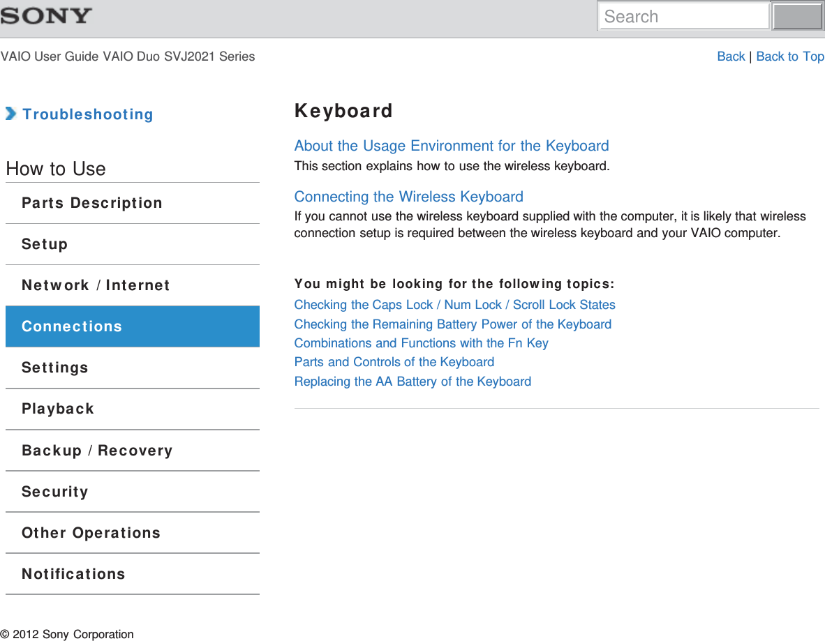 VAIO User Guide VAIO Duo SVJ2021 Series Back | Back to Top TroubleshootingHow to UseParts DescriptionSetupNetwork / InternetConnectionsSettingsPlaybackBackup / RecoverySecurityOther OperationsNotificationsKeyboardAbout the Usage Environment for the KeyboardThis section explains how to use the wireless keyboard.Connecting the Wireless KeyboardIf you cannot use the wireless keyboard supplied with the computer, it is likely that wirelessconnection setup is required between the wireless keyboard and your VAIO computer.You might be looking for the following topics:Checking the Caps Lock / Num Lock / Scroll Lock StatesChecking the Remaining Battery Power of the KeyboardCombinations and Functions with the Fn KeyParts and Controls of the KeyboardReplacing the AA Battery of the Keyboard© 2012 Sony CorporationSearch