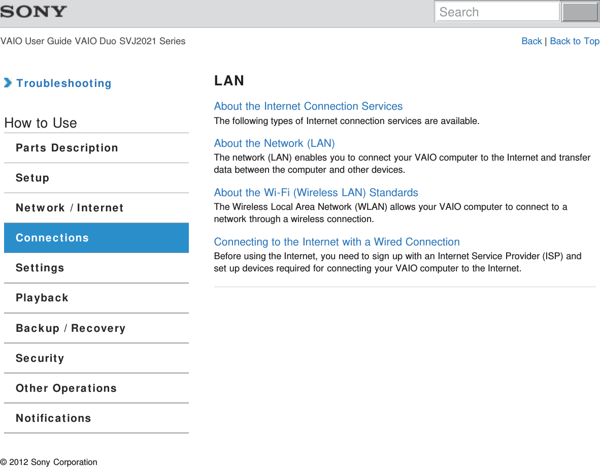 VAIO User Guide VAIO Duo SVJ2021 Series Back | Back to Top TroubleshootingHow to UseParts DescriptionSetupNetwork / InternetConnectionsSettingsPlaybackBackup / RecoverySecurityOther OperationsNotificationsLANAbout the Internet Connection ServicesThe following types of Internet connection services are available.About the Network (LAN)The network (LAN) enables you to connect your VAIO computer to the Internet and transferdata between the computer and other devices.About the Wi-Fi (Wireless LAN) StandardsThe Wireless Local Area Network (WLAN) allows your VAIO computer to connect to anetwork through a wireless connection.Connecting to the Internet with a Wired ConnectionBefore using the Internet, you need to sign up with an Internet Service Provider (ISP) andset up devices required for connecting your VAIO computer to the Internet.© 2012 Sony CorporationSearch