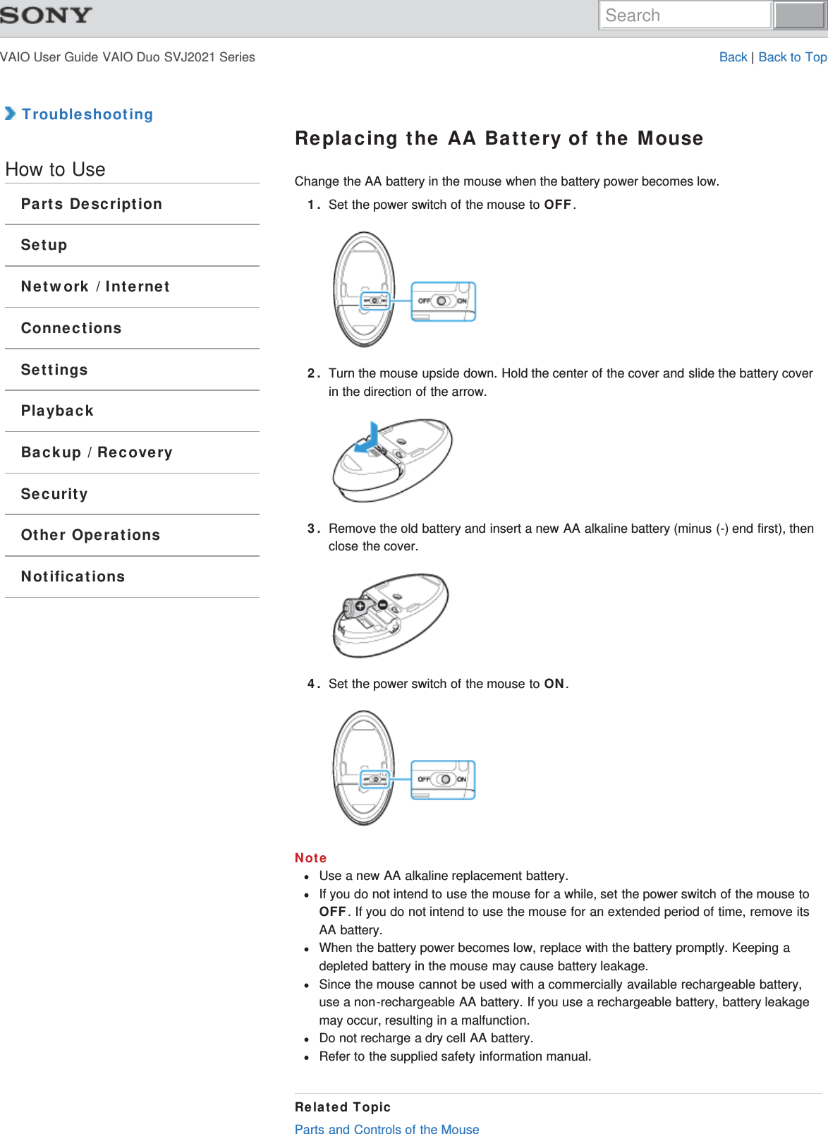 VAIO User Guide VAIO Duo SVJ2021 Series Back | Back to Top TroubleshootingHow to UseParts DescriptionSetupNetwork / InternetConnectionsSettingsPlaybackBackup / RecoverySecurityOther OperationsNotificationsReplacing the AA Battery of the MouseChange the AA battery in the mouse when the battery power becomes low.1. Set the power switch of the mouse to OFF.2. Turn the mouse upside down. Hold the center of the cover and slide the battery coverin the direction of the arrow.3. Remove the old battery and insert a new AA alkaline battery (minus (-) end first), thenclose the cover.4. Set the power switch of the mouse to ON.NoteUse a new AA alkaline replacement battery.If you do not intend to use the mouse for a while, set the power switch of the mouse toOFF. If you do not intend to use the mouse for an extended period of time, remove itsAA battery.When the battery power becomes low, replace with the battery promptly. Keeping adepleted battery in the mouse may cause battery leakage.Since the mouse cannot be used with a commercially available rechargeable battery,use a non-rechargeable AA battery. If you use a rechargeable battery, battery leakagemay occur, resulting in a malfunction.Do not recharge a dry cell AA battery.Refer to the supplied safety information manual.Related TopicParts and Controls of the MouseSearch