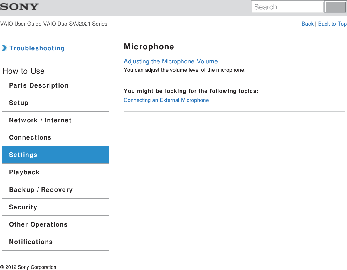 VAIO User Guide VAIO Duo SVJ2021 Series Back | Back to Top TroubleshootingHow to UseParts DescriptionSetupNetwork / InternetConnectionsSettingsPlaybackBackup / RecoverySecurityOther OperationsNotificationsMicrophoneAdjusting the Microphone VolumeYou can adjust the volume level of the microphone.You might be looking for the following topics:Connecting an External Microphone© 2012 Sony CorporationSearch