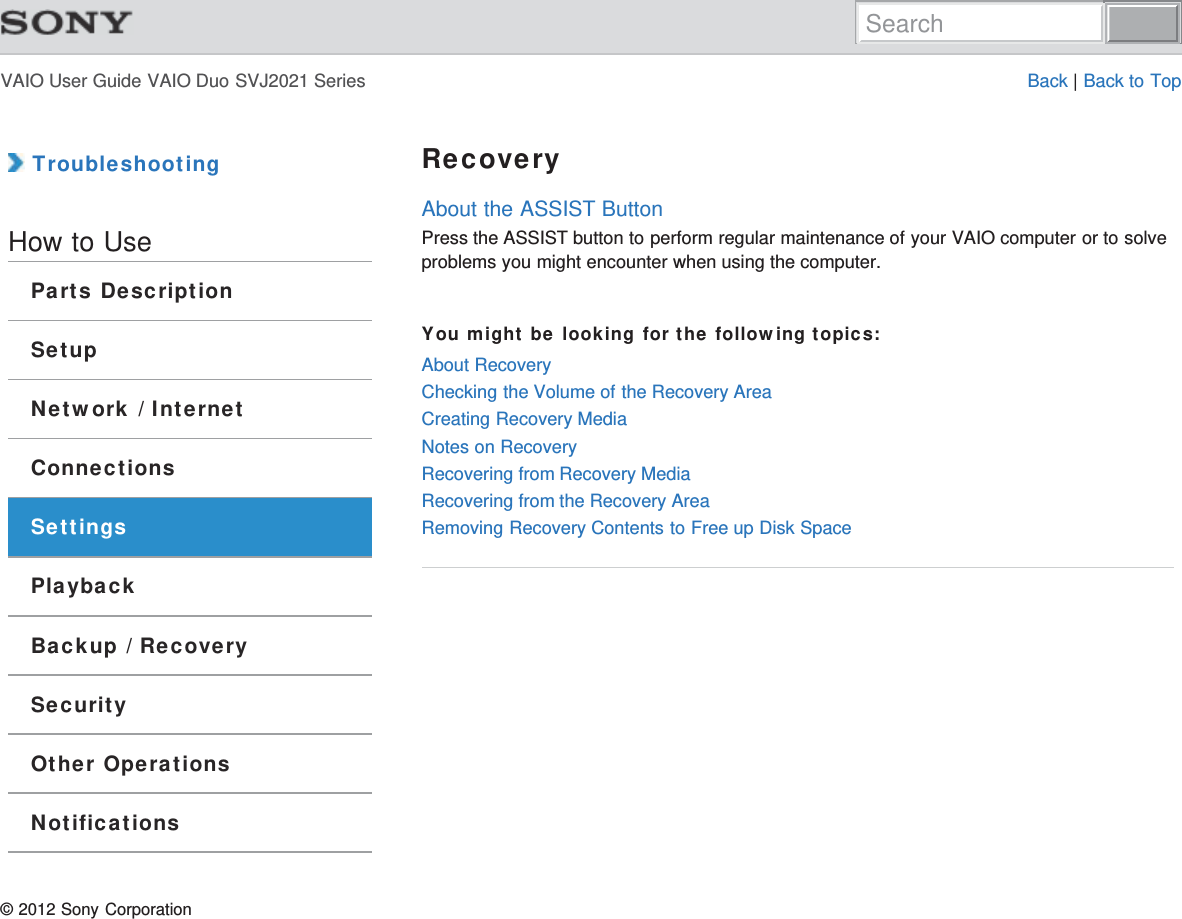 VAIO User Guide VAIO Duo SVJ2021 Series Back | Back to Top TroubleshootingHow to UseParts DescriptionSetupNetwork / InternetConnectionsSettingsPlaybackBackup / RecoverySecurityOther OperationsNotificationsRecoveryAbout the ASSIST ButtonPress the ASSIST button to perform regular maintenance of your VAIO computer or to solveproblems you might encounter when using the computer.You might be looking for the following topics:About RecoveryChecking the Volume of the Recovery AreaCreating Recovery MediaNotes on RecoveryRecovering from Recovery MediaRecovering from the Recovery AreaRemoving Recovery Contents to Free up Disk Space© 2012 Sony CorporationSearch