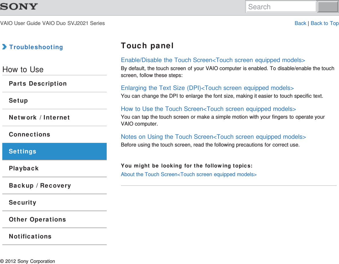 VAIO User Guide VAIO Duo SVJ2021 Series Back | Back to Top TroubleshootingHow to UseParts DescriptionSetupNetwork / InternetConnectionsSettingsPlaybackBackup / RecoverySecurityOther OperationsNotificationsTouch panelEnable/Disable the Touch Screen&lt;Touch screen equipped models&gt;By default, the touch screen of your VAIO computer is enabled. To disable/enable the touchscreen, follow these steps:Enlarging the Text Size (DPI)&lt;Touch screen equipped models&gt;You can change the DPI to enlarge the font size, making it easier to touch specific text.How to Use the Touch Screen&lt;Touch screen equipped models&gt;You can tap the touch screen or make a simple motion with your fingers to operate yourVAIO computer.Notes on Using the Touch Screen&lt;Touch screen equipped models&gt;Before using the touch screen, read the following precautions for correct use.You might be looking for the following topics:About the Touch Screen&lt;Touch screen equipped models&gt;© 2012 Sony CorporationSearch