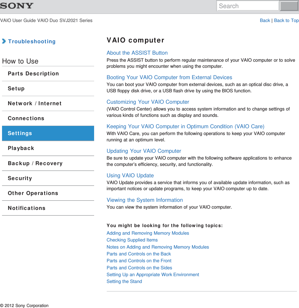 VAIO User Guide VAIO Duo SVJ2021 Series Back | Back to Top TroubleshootingHow to UseParts DescriptionSetupNetwork / InternetConnectionsSettingsPlaybackBackup / RecoverySecurityOther OperationsNotificationsVAIO computerAbout the ASSIST ButtonPress the ASSIST button to perform regular maintenance of your VAIO computer or to solveproblems you might encounter when using the computer.Booting Your VAIO Computer from External DevicesYou can boot your VAIO computer from external devices, such as an optical disc drive, aUSB floppy disk drive, or a USB flash drive by using the BIOS function.Customizing Your VAIO Computer(VAIO Control Center) allows you to access system information and to change settings ofvarious kinds of functions such as display and sounds.Keeping Your VAIO Computer in Optimum Condition (VAIO Care)With VAIO Care, you can perform the following operations to keep your VAIO computerrunning at an optimum level.Updating Your VAIO ComputerBe sure to update your VAIO computer with the following software applications to enhancethe computer’s efficiency, security, and functionality.Using VAIO UpdateVAIO Update provides a service that informs you of available update information, such asimportant notices or update programs, to keep your VAIO computer up to date.Viewing the System InformationYou can view the system information of your VAIO computer.You might be looking for the following topics:Adding and Removing Memory ModulesChecking Supplied ItemsNotes on Adding and Removing Memory ModulesParts and Controls on the BackParts and Controls on the FrontParts and Controls on the SidesSetting Up an Appropriate Work EnvironmentSetting the Stand© 2012 Sony CorporationSearch