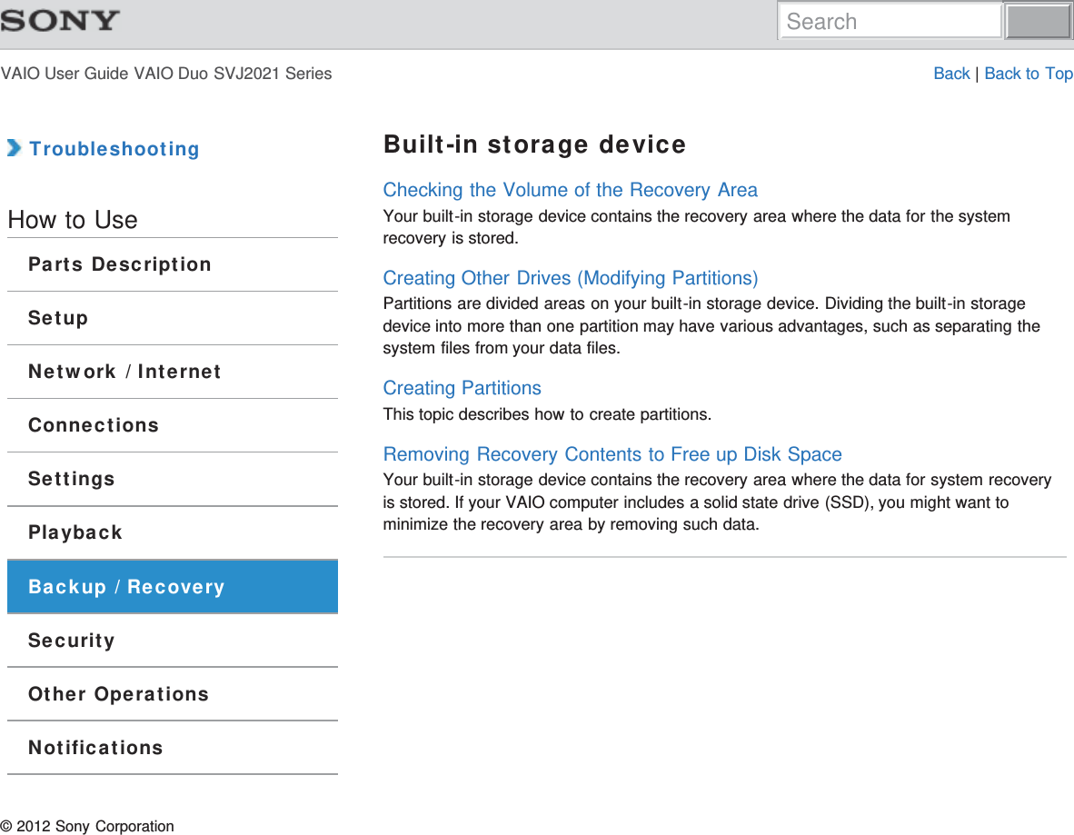 VAIO User Guide VAIO Duo SVJ2021 Series Back | Back to Top TroubleshootingHow to UseParts DescriptionSetupNetwork / InternetConnectionsSettingsPlaybackBackup / RecoverySecurityOther OperationsNotificationsBuilt-in storage deviceChecking the Volume of the Recovery AreaYour built-in storage device contains the recovery area where the data for the systemrecovery is stored.Creating Other Drives (Modifying Partitions)Partitions are divided areas on your built-in storage device. Dividing the built-in storagedevice into more than one partition may have various advantages, such as separating thesystem files from your data files.Creating PartitionsThis topic describes how to create partitions.Removing Recovery Contents to Free up Disk SpaceYour built-in storage device contains the recovery area where the data for system recoveryis stored. If your VAIO computer includes a solid state drive (SSD), you might want tominimize the recovery area by removing such data.© 2012 Sony CorporationSearch