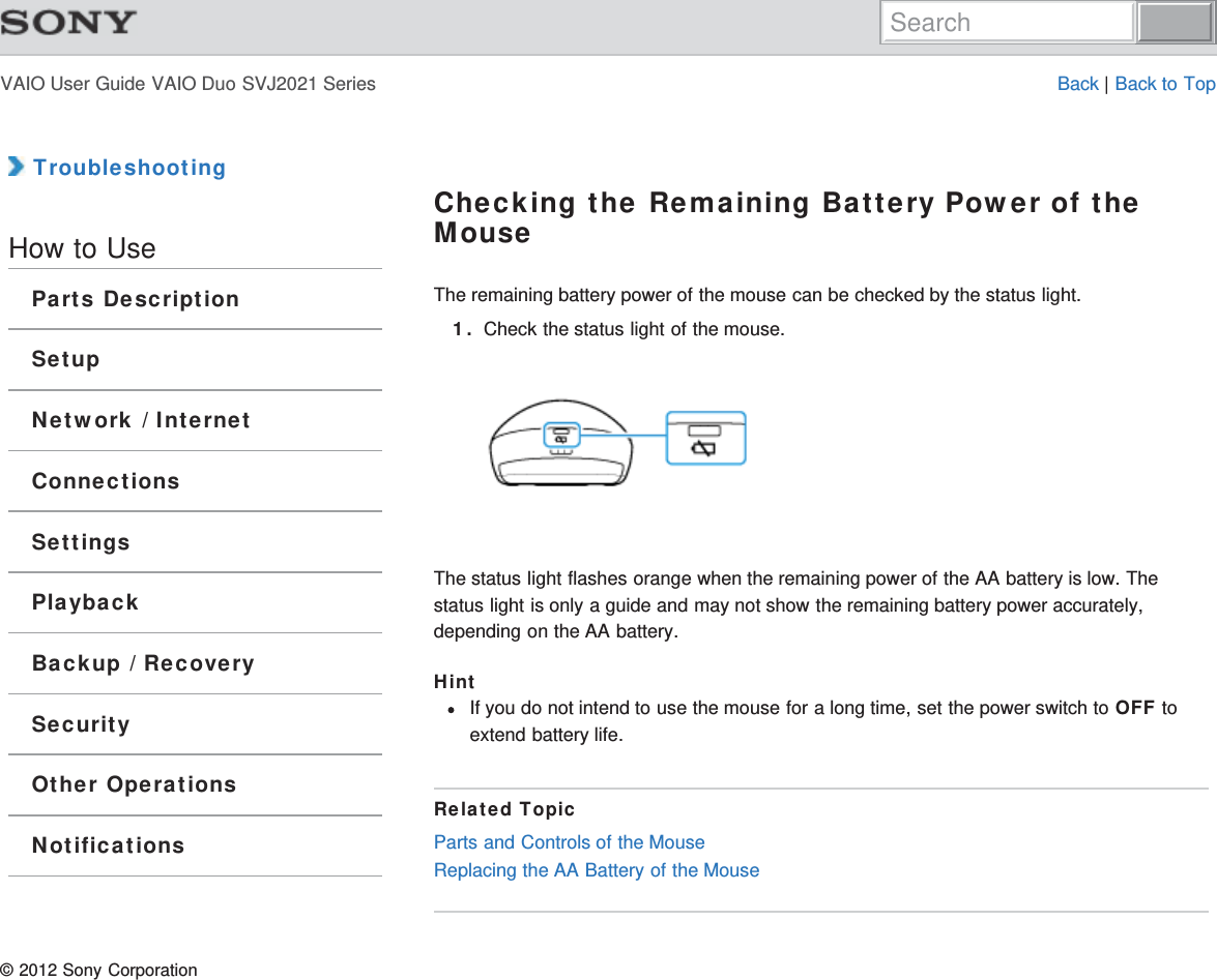 VAIO User Guide VAIO Duo SVJ2021 Series Back | Back to Top TroubleshootingHow to UseParts DescriptionSetupNetwork / InternetConnectionsSettingsPlaybackBackup / RecoverySecurityOther OperationsNotificationsChecking the Remaining Battery Power of theMouseThe remaining battery power of the mouse can be checked by the status light.1. Check the status light of the mouse.The status light flashes orange when the remaining power of the AA battery is low. Thestatus light is only a guide and may not show the remaining battery power accurately,depending on the AA battery.HintIf you do not intend to use the mouse for a long time, set the power switch to OFF toextend battery life.Related TopicParts and Controls of the MouseReplacing the AA Battery of the Mouse© 2012 Sony CorporationSearch