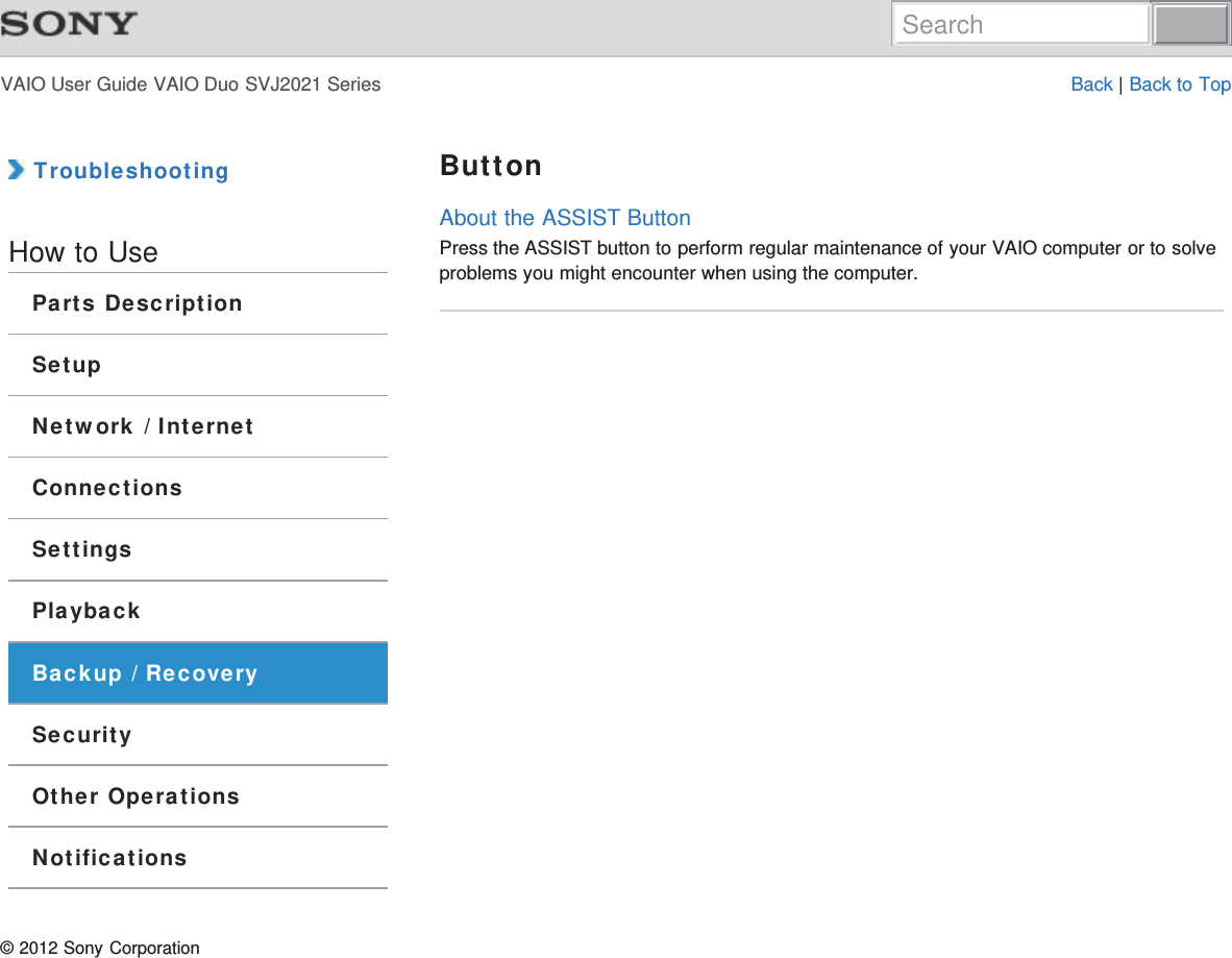 VAIO User Guide VAIO Duo SVJ2021 Series Back | Back to Top TroubleshootingHow to UseParts DescriptionSetupNetwork / InternetConnectionsSettingsPlaybackBackup / RecoverySecurityOther OperationsNotificationsButtonAbout the ASSIST ButtonPress the ASSIST button to perform regular maintenance of your VAIO computer or to solveproblems you might encounter when using the computer.© 2012 Sony CorporationSearch