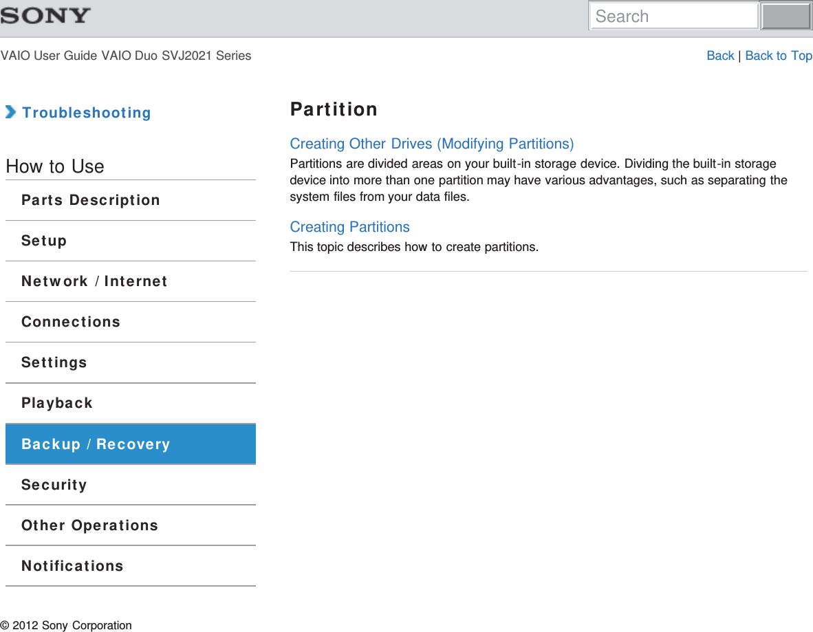 VAIO User Guide VAIO Duo SVJ2021 Series Back | Back to Top TroubleshootingHow to UseParts DescriptionSetupNetwork / InternetConnectionsSettingsPlaybackBackup / RecoverySecurityOther OperationsNotificationsPartitionCreating Other Drives (Modifying Partitions)Partitions are divided areas on your built-in storage device. Dividing the built-in storagedevice into more than one partition may have various advantages, such as separating thesystem files from your data files.Creating PartitionsThis topic describes how to create partitions.© 2012 Sony CorporationSearch