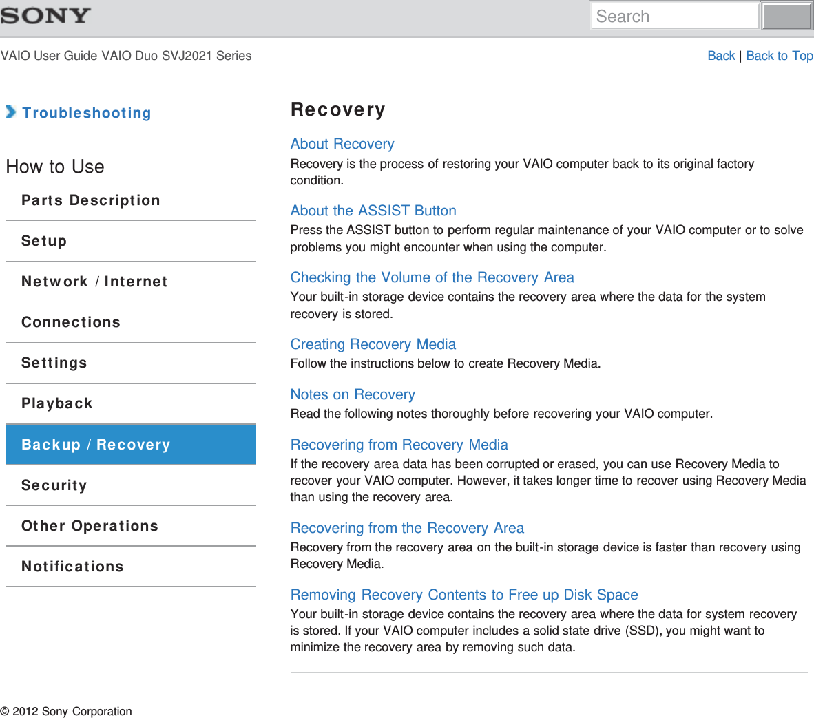 VAIO User Guide VAIO Duo SVJ2021 Series Back | Back to Top TroubleshootingHow to UseParts DescriptionSetupNetwork / InternetConnectionsSettingsPlaybackBackup / RecoverySecurityOther OperationsNotificationsRecoveryAbout RecoveryRecovery is the process of restoring your VAIO computer back to its original factorycondition.About the ASSIST ButtonPress the ASSIST button to perform regular maintenance of your VAIO computer or to solveproblems you might encounter when using the computer.Checking the Volume of the Recovery AreaYour built-in storage device contains the recovery area where the data for the systemrecovery is stored.Creating Recovery MediaFollow the instructions below to create Recovery Media.Notes on RecoveryRead the following notes thoroughly before recovering your VAIO computer.Recovering from Recovery MediaIf the recovery area data has been corrupted or erased, you can use Recovery Media torecover your VAIO computer. However, it takes longer time to recover using Recovery Mediathan using the recovery area.Recovering from the Recovery AreaRecovery from the recovery area on the built-in storage device is faster than recovery usingRecovery Media.Removing Recovery Contents to Free up Disk SpaceYour built-in storage device contains the recovery area where the data for system recoveryis stored. If your VAIO computer includes a solid state drive (SSD), you might want tominimize the recovery area by removing such data.© 2012 Sony CorporationSearch
