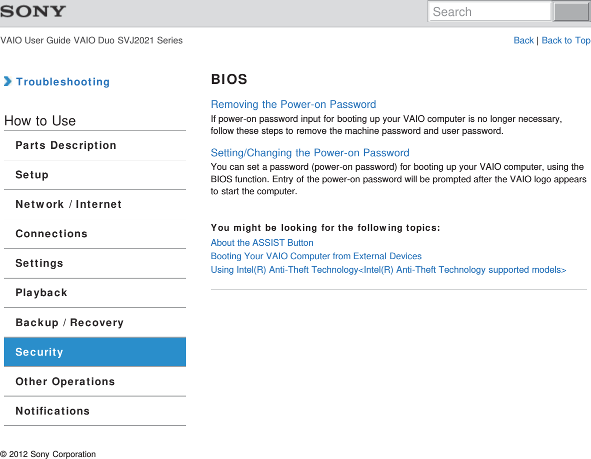 VAIO User Guide VAIO Duo SVJ2021 Series Back | Back to Top TroubleshootingHow to UseParts DescriptionSetupNetwork / InternetConnectionsSettingsPlaybackBackup / RecoverySecurityOther OperationsNotificationsBIOSRemoving the Power-on PasswordIf power-on password input for booting up your VAIO computer is no longer necessary,follow these steps to remove the machine password and user password.Setting/Changing the Power-on PasswordYou can set a password (power-on password) for booting up your VAIO computer, using theBIOS function. Entry of the power-on password will be prompted after the VAIO logo appearsto start the computer.You might be looking for the following topics:About the ASSIST ButtonBooting Your VAIO Computer from External DevicesUsing Intel(R) Anti-Theft Technology&lt;Intel(R) Anti-Theft Technology supported models&gt;© 2012 Sony CorporationSearch