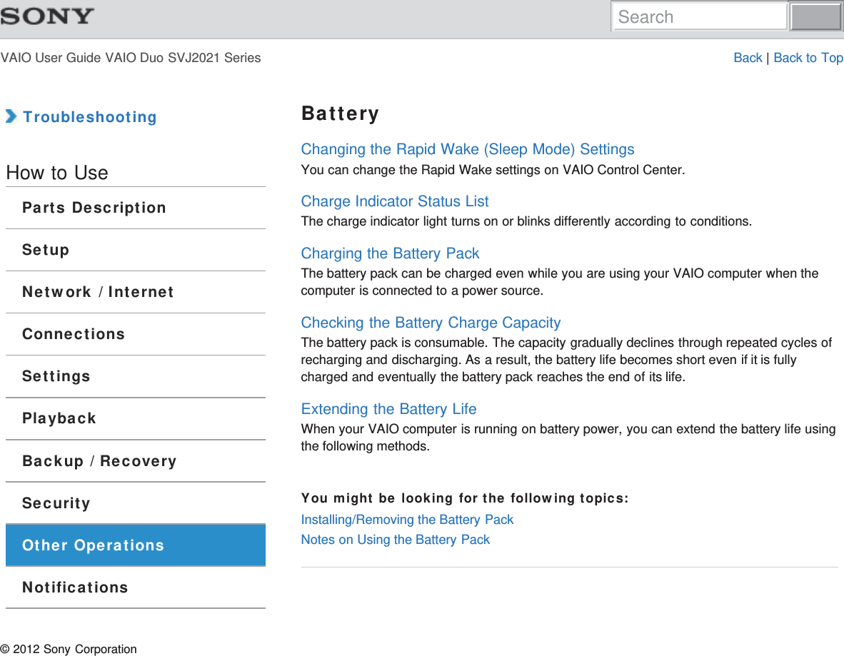 VAIO User Guide VAIO Duo SVJ2021 Series Back | Back to Top TroubleshootingHow to UseParts DescriptionSetupNetwork / InternetConnectionsSettingsPlaybackBackup / RecoverySecurityOther OperationsNotificationsBatteryChanging the Rapid Wake (Sleep Mode) SettingsYou can change the Rapid Wake settings on VAIO Control Center.Charge Indicator Status ListThe charge indicator light turns on or blinks differently according to conditions.Charging the Battery PackThe battery pack can be charged even while you are using your VAIO computer when thecomputer is connected to a power source.Checking the Battery Charge CapacityThe battery pack is consumable. The capacity gradually declines through repeated cycles ofrecharging and discharging. As a result, the battery life becomes short even if it is fullycharged and eventually the battery pack reaches the end of its life.Extending the Battery LifeWhen your VAIO computer is running on battery power, you can extend the battery life usingthe following methods.You might be looking for the following topics:Installing/Removing the Battery PackNotes on Using the Battery Pack© 2012 Sony CorporationSearch