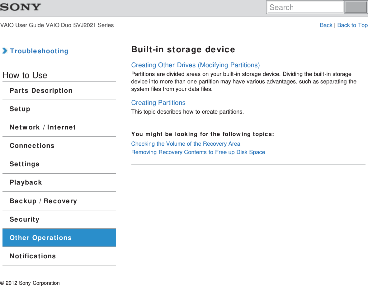 VAIO User Guide VAIO Duo SVJ2021 Series Back | Back to Top TroubleshootingHow to UseParts DescriptionSetupNetwork / InternetConnectionsSettingsPlaybackBackup / RecoverySecurityOther OperationsNotificationsBuilt-in storage deviceCreating Other Drives (Modifying Partitions)Partitions are divided areas on your built-in storage device. Dividing the built-in storagedevice into more than one partition may have various advantages, such as separating thesystem files from your data files.Creating PartitionsThis topic describes how to create partitions.You might be looking for the following topics:Checking the Volume of the Recovery AreaRemoving Recovery Contents to Free up Disk Space© 2012 Sony CorporationSearch