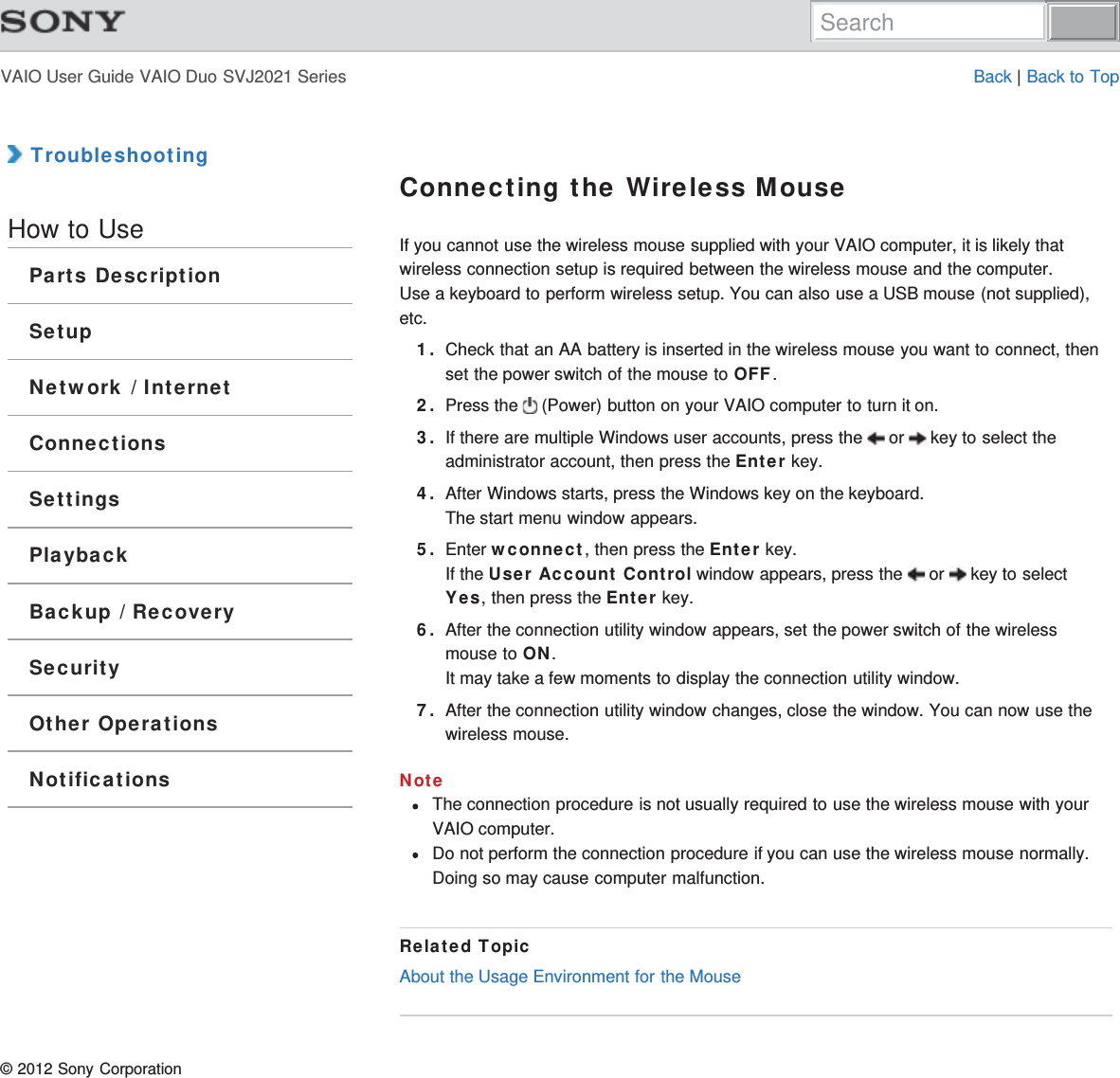 VAIO User Guide VAIO Duo SVJ2021 Series Back | Back to Top TroubleshootingHow to UseParts DescriptionSetupNetwork / InternetConnectionsSettingsPlaybackBackup / RecoverySecurityOther OperationsNotificationsConnecting the Wireless MouseIf you cannot use the wireless mouse supplied with your VAIO computer, it is likely thatwireless connection setup is required between the wireless mouse and the computer.Use a keyboard to perform wireless setup. You can also use a USB mouse (not supplied),etc.1. Check that an AA battery is inserted in the wireless mouse you want to connect, thenset the power switch of the mouse to OFF.2. Press the   (Power) button on your VAIO computer to turn it on.3. If there are multiple Windows user accounts, press the   or   key to select theadministrator account, then press the Enter key.4. After Windows starts, press the Windows key on the keyboard.The start menu window appears.5. Enter wconnect, then press the Enter key.If the User Account Control window appears, press the   or   key to selectYes, then press the Enter key.6. After the connection utility window appears, set the power switch of the wirelessmouse to ON.It may take a few moments to display the connection utility window.7. After the connection utility window changes, close the window. You can now use thewireless mouse.NoteThe connection procedure is not usually required to use the wireless mouse with yourVAIO computer.Do not perform the connection procedure if you can use the wireless mouse normally.Doing so may cause computer malfunction.Related TopicAbout the Usage Environment for the Mouse© 2012 Sony CorporationSearch