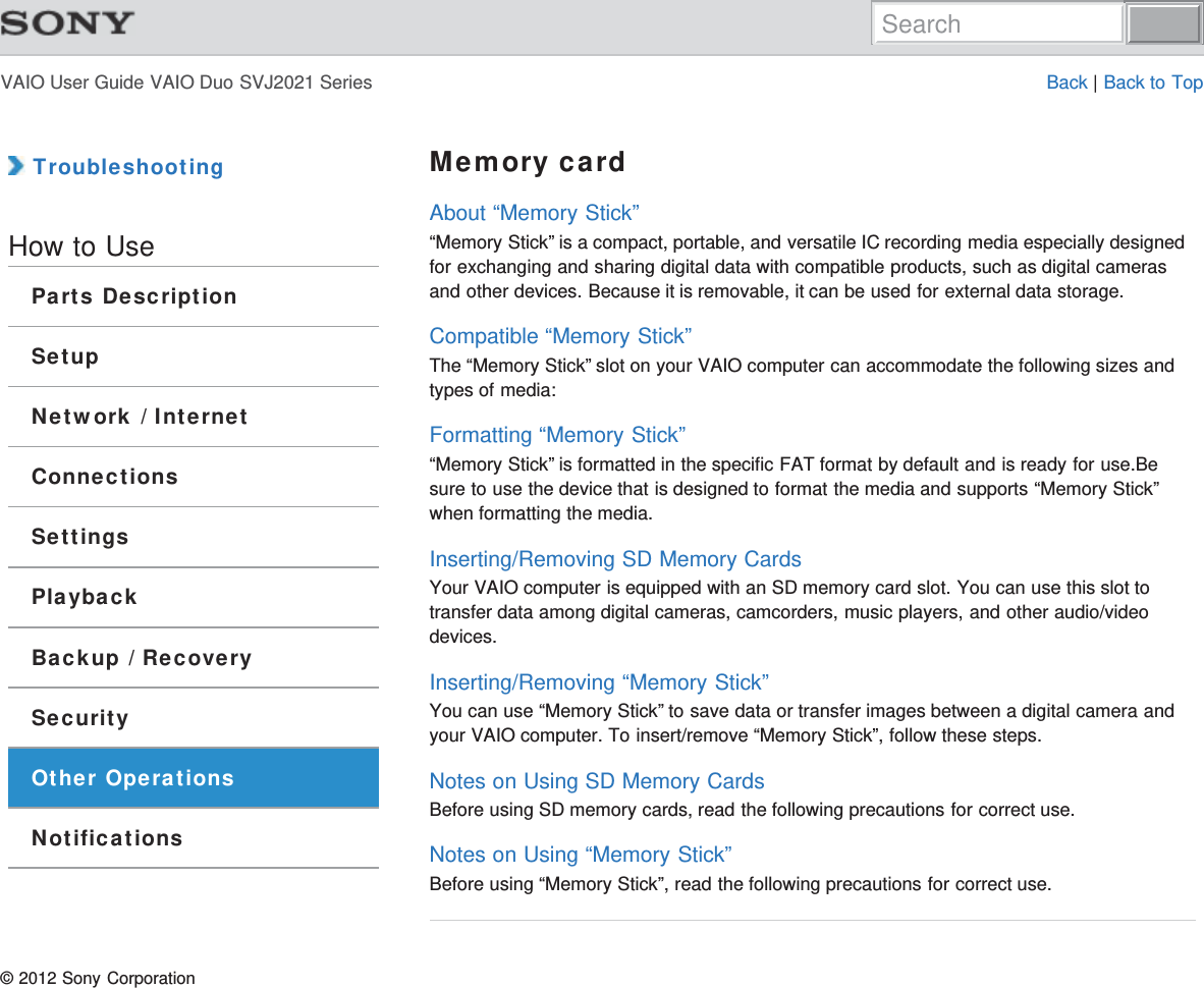VAIO User Guide VAIO Duo SVJ2021 Series Back | Back to Top TroubleshootingHow to UseParts DescriptionSetupNetwork / InternetConnectionsSettingsPlaybackBackup / RecoverySecurityOther OperationsNotificationsMemory cardAbout “Memory Stick”“Memory Stick” is a compact, portable, and versatile IC recording media especially designedfor exchanging and sharing digital data with compatible products, such as digital camerasand other devices. Because it is removable, it can be used for external data storage.Compatible “Memory Stick”The “Memory Stick” slot on your VAIO computer can accommodate the following sizes andtypes of media:Formatting “Memory Stick”“Memory Stick” is formatted in the specific FAT format by default and is ready for use.Besure to use the device that is designed to format the media and supports “Memory Stick”when formatting the media.Inserting/Removing SD Memory CardsYour VAIO computer is equipped with an SD memory card slot. You can use this slot totransfer data among digital cameras, camcorders, music players, and other audio/videodevices.Inserting/Removing “Memory Stick”You can use “Memory Stick” to save data or transfer images between a digital camera andyour VAIO computer. To insert/remove “Memory Stick”, follow these steps.Notes on Using SD Memory CardsBefore using SD memory cards, read the following precautions for correct use.Notes on Using “Memory Stick”Before using “Memory Stick”, read the following precautions for correct use.© 2012 Sony CorporationSearch