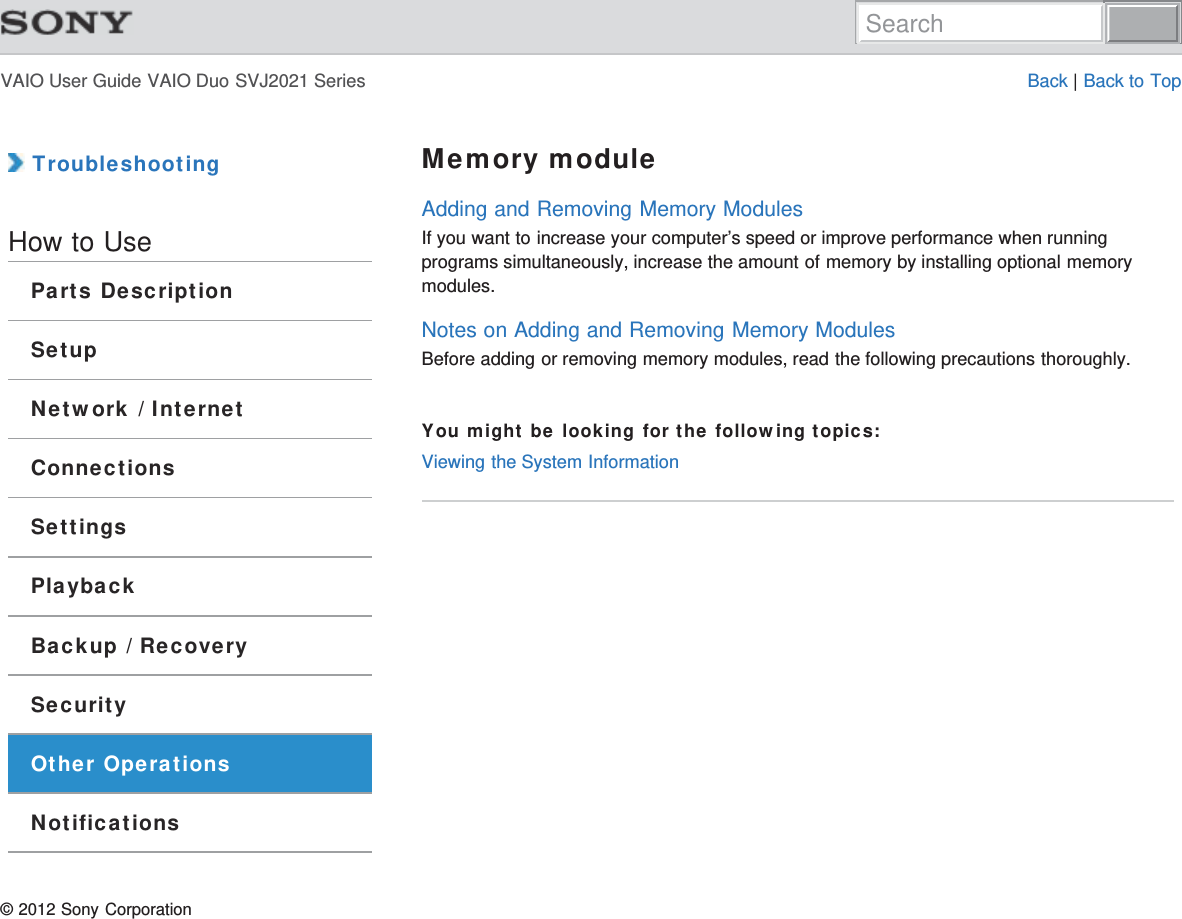 VAIO User Guide VAIO Duo SVJ2021 Series Back | Back to Top TroubleshootingHow to UseParts DescriptionSetupNetwork / InternetConnectionsSettingsPlaybackBackup / RecoverySecurityOther OperationsNotificationsMemory moduleAdding and Removing Memory ModulesIf you want to increase your computer’s speed or improve performance when runningprograms simultaneously, increase the amount of memory by installing optional memorymodules.Notes on Adding and Removing Memory ModulesBefore adding or removing memory modules, read the following precautions thoroughly.You might be looking for the following topics:Viewing the System Information© 2012 Sony CorporationSearch