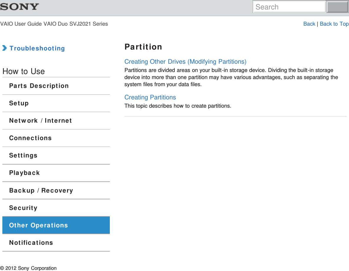VAIO User Guide VAIO Duo SVJ2021 Series Back | Back to Top TroubleshootingHow to UseParts DescriptionSetupNetwork / InternetConnectionsSettingsPlaybackBackup / RecoverySecurityOther OperationsNotificationsPartitionCreating Other Drives (Modifying Partitions)Partitions are divided areas on your built-in storage device. Dividing the built-in storagedevice into more than one partition may have various advantages, such as separating thesystem files from your data files.Creating PartitionsThis topic describes how to create partitions.© 2012 Sony CorporationSearch