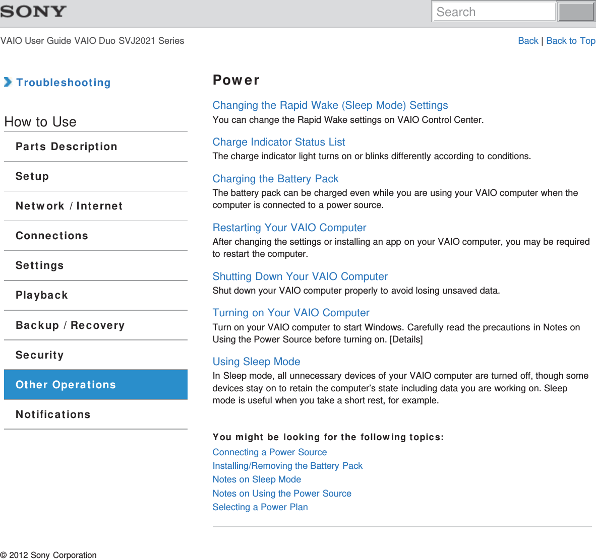 VAIO User Guide VAIO Duo SVJ2021 Series Back | Back to Top TroubleshootingHow to UseParts DescriptionSetupNetwork / InternetConnectionsSettingsPlaybackBackup / RecoverySecurityOther OperationsNotificationsPowerChanging the Rapid Wake (Sleep Mode) SettingsYou can change the Rapid Wake settings on VAIO Control Center.Charge Indicator Status ListThe charge indicator light turns on or blinks differently according to conditions.Charging the Battery PackThe battery pack can be charged even while you are using your VAIO computer when thecomputer is connected to a power source.Restarting Your VAIO ComputerAfter changing the settings or installing an app on your VAIO computer, you may be requiredto restart the computer.Shutting Down Your VAIO ComputerShut down your VAIO computer properly to avoid losing unsaved data.Turning on Your VAIO ComputerTurn on your VAIO computer to start Windows. Carefully read the precautions in Notes onUsing the Power Source before turning on. [Details]Using Sleep ModeIn Sleep mode, all unnecessary devices of your VAIO computer are turned off, though somedevices stay on to retain the computer’s state including data you are working on. Sleepmode is useful when you take a short rest, for example.You might be looking for the following topics:Connecting a Power SourceInstalling/Removing the Battery PackNotes on Sleep ModeNotes on Using the Power SourceSelecting a Power Plan© 2012 Sony CorporationSearch