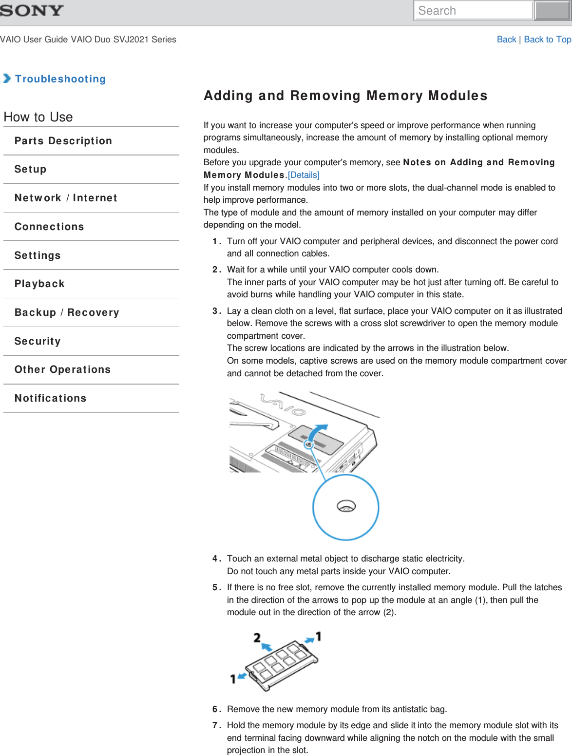 VAIO User Guide VAIO Duo SVJ2021 Series Back | Back to Top TroubleshootingHow to UseParts DescriptionSetupNetwork / InternetConnectionsSettingsPlaybackBackup / RecoverySecurityOther OperationsNotificationsAdding and Removing Memory ModulesIf you want to increase your computer’s speed or improve performance when runningprograms simultaneously, increase the amount of memory by installing optional memorymodules.Before you upgrade your computer’s memory, see Notes on Adding and RemovingMemory Modules.[Details]If you install memory modules into two or more slots, the dual-channel mode is enabled tohelp improve performance.The type of module and the amount of memory installed on your computer may differdepending on the model.1. Turn off your VAIO computer and peripheral devices, and disconnect the power cordand all connection cables.2. Wait for a while until your VAIO computer cools down.The inner parts of your VAIO computer may be hot just after turning off. Be careful toavoid burns while handling your VAIO computer in this state.3. Lay a clean cloth on a level, flat surface, place your VAIO computer on it as illustratedbelow. Remove the screws with a cross slot screwdriver to open the memory modulecompartment cover.The screw locations are indicated by the arrows in the illustration below.On some models, captive screws are used on the memory module compartment coverand cannot be detached from the cover.4. Touch an external metal object to discharge static electricity.Do not touch any metal parts inside your VAIO computer.5. If there is no free slot, remove the currently installed memory module. Pull the latchesin the direction of the arrows to pop up the module at an angle (1), then pull themodule out in the direction of the arrow (2).6. Remove the new memory module from its antistatic bag.7. Hold the memory module by its edge and slide it into the memory module slot with itsend terminal facing downward while aligning the notch on the module with the smallprojection in the slot.Search