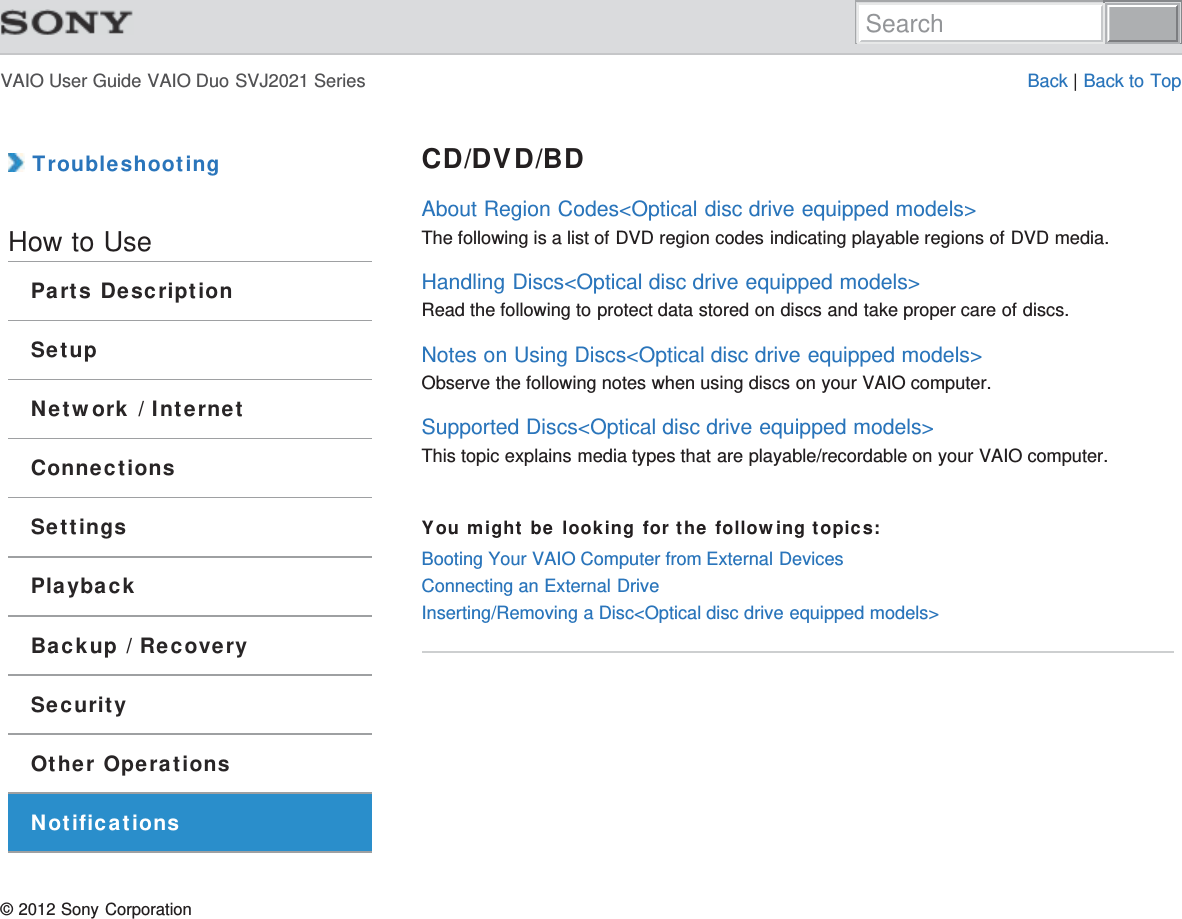 VAIO User Guide VAIO Duo SVJ2021 Series Back | Back to Top TroubleshootingHow to UseParts DescriptionSetupNetwork / InternetConnectionsSettingsPlaybackBackup / RecoverySecurityOther OperationsNotificationsCD/DVD/BDAbout Region Codes&lt;Optical disc drive equipped models&gt;The following is a list of DVD region codes indicating playable regions of DVD media.Handling Discs&lt;Optical disc drive equipped models&gt;Read the following to protect data stored on discs and take proper care of discs.Notes on Using Discs&lt;Optical disc drive equipped models&gt;Observe the following notes when using discs on your VAIO computer.Supported Discs&lt;Optical disc drive equipped models&gt;This topic explains media types that are playable/recordable on your VAIO computer.You might be looking for the following topics:Booting Your VAIO Computer from External DevicesConnecting an External DriveInserting/Removing a Disc&lt;Optical disc drive equipped models&gt;© 2012 Sony CorporationSearch