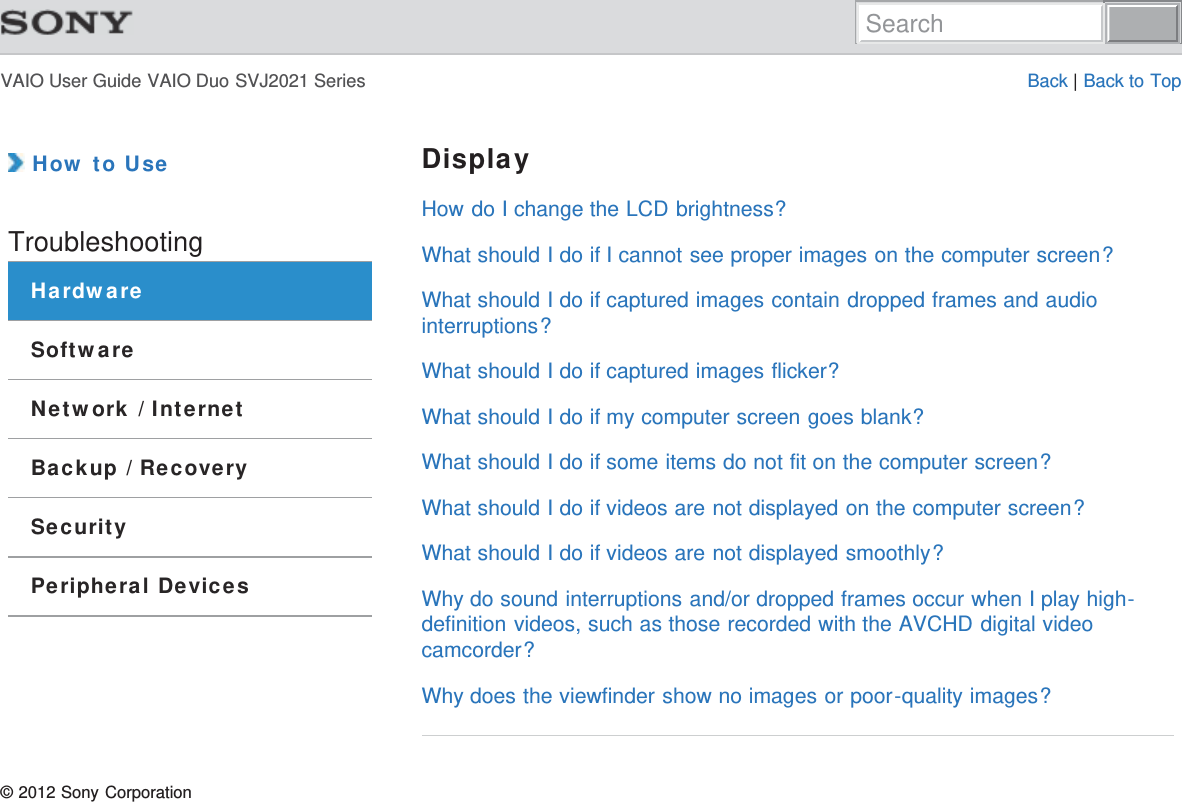 VAIO User Guide VAIO Duo SVJ2021 Series Back | Back to Top How to UseTroubleshootingHardwareSoftwareNetwork / InternetBackup / RecoverySecurityPeripheral DevicesDisplayHow do I change the LCD brightness?What should I do if I cannot see proper images on the computer screen?What should I do if captured images contain dropped frames and audiointerruptions?What should I do if captured images flicker?What should I do if my computer screen goes blank?What should I do if some items do not fit on the computer screen?What should I do if videos are not displayed on the computer screen?What should I do if videos are not displayed smoothly?Why do sound interruptions and/or dropped frames occur when I play high-definition videos, such as those recorded with the AVCHD digital videocamcorder?Why does the viewfinder show no images or poor-quality images?© 2012 Sony CorporationSearch