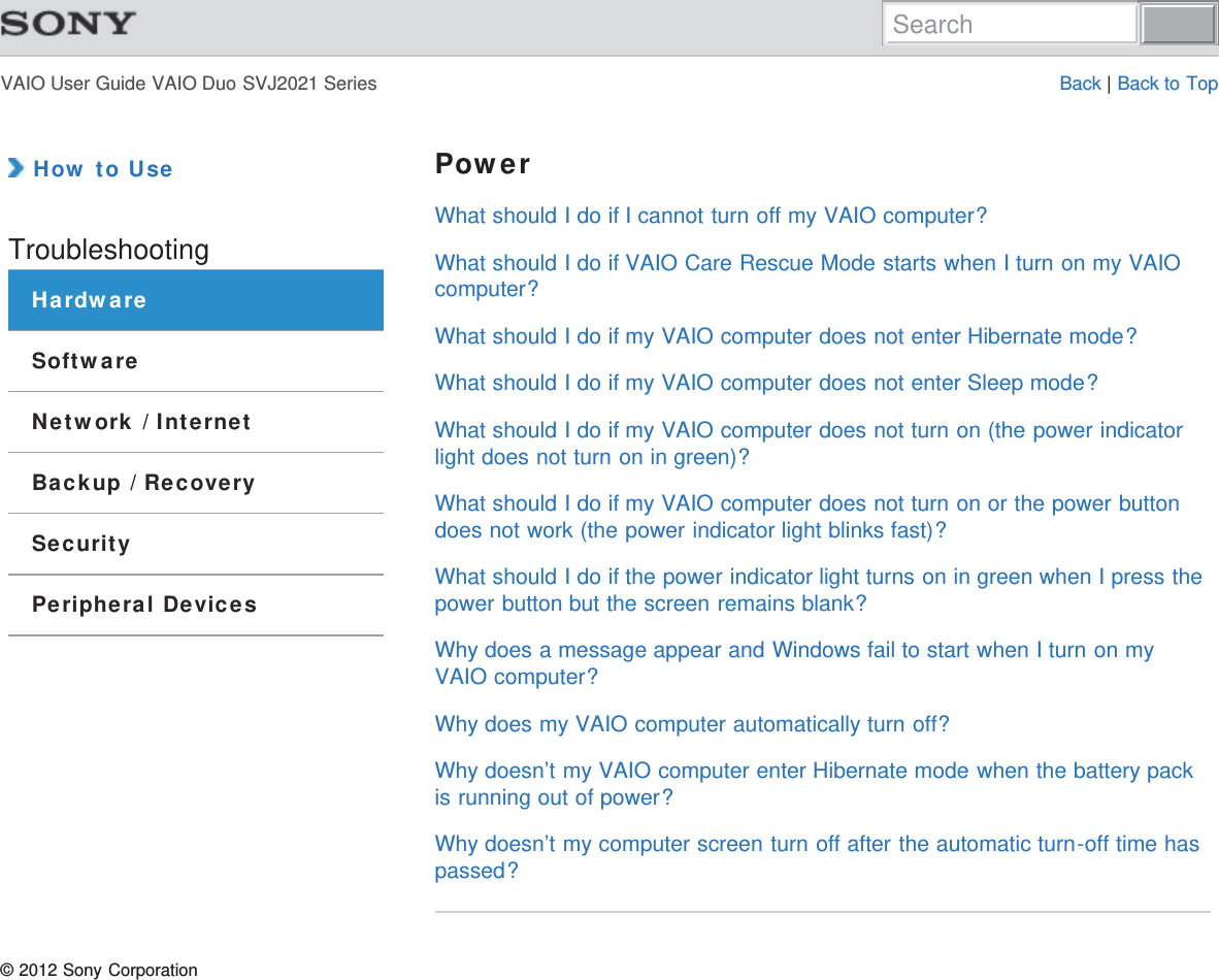 VAIO User Guide VAIO Duo SVJ2021 Series Back | Back to Top How to UseTroubleshootingHardwareSoftwareNetwork / InternetBackup / RecoverySecurityPeripheral DevicesPowerWhat should I do if I cannot turn off my VAIO computer?What should I do if VAIO Care Rescue Mode starts when I turn on my VAIOcomputer?What should I do if my VAIO computer does not enter Hibernate mode?What should I do if my VAIO computer does not enter Sleep mode?What should I do if my VAIO computer does not turn on (the power indicatorlight does not turn on in green)?What should I do if my VAIO computer does not turn on or the power buttondoes not work (the power indicator light blinks fast)?What should I do if the power indicator light turns on in green when I press thepower button but the screen remains blank?Why does a message appear and Windows fail to start when I turn on myVAIO computer?Why does my VAIO computer automatically turn off?Why doesn’t my VAIO computer enter Hibernate mode when the battery packis running out of power?Why doesn’t my computer screen turn off after the automatic turn-off time haspassed?© 2012 Sony CorporationSearch