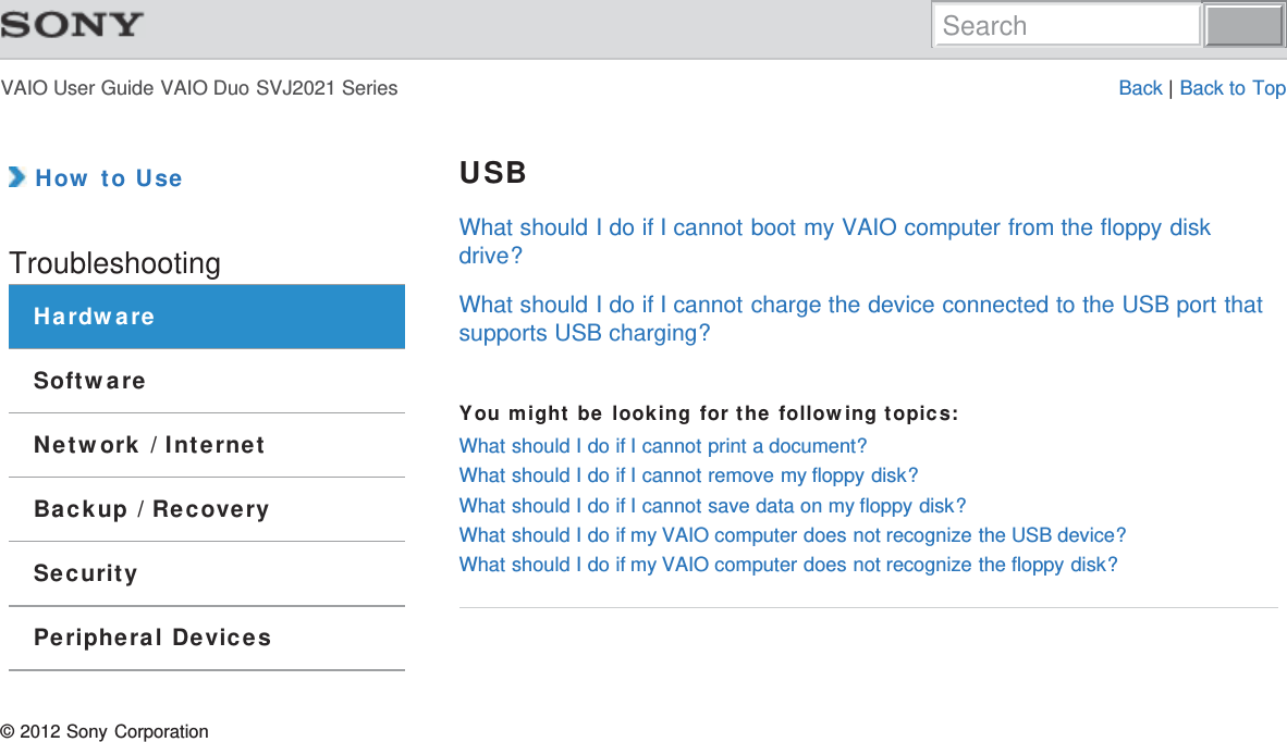 VAIO User Guide VAIO Duo SVJ2021 Series Back | Back to Top How to UseTroubleshootingHardwareSoftwareNetwork / InternetBackup / RecoverySecurityPeripheral DevicesUSBWhat should I do if I cannot boot my VAIO computer from the floppy diskdrive?What should I do if I cannot charge the device connected to the USB port thatsupports USB charging?You might be looking for the following topics:What should I do if I cannot print a document?What should I do if I cannot remove my floppy disk?What should I do if I cannot save data on my floppy disk?What should I do if my VAIO computer does not recognize the USB device?What should I do if my VAIO computer does not recognize the floppy disk?© 2012 Sony CorporationSearch