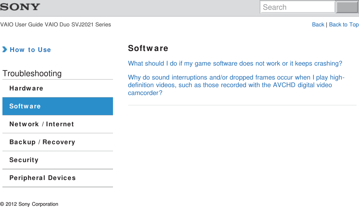 VAIO User Guide VAIO Duo SVJ2021 Series Back | Back to Top How to UseTroubleshootingHardwareSoftwareNetwork / InternetBackup / RecoverySecurityPeripheral DevicesSoftwareWhat should I do if my game software does not work or it keeps crashing?Why do sound interruptions and/or dropped frames occur when I play high-definition videos, such as those recorded with the AVCHD digital videocamcorder?© 2012 Sony CorporationSearch