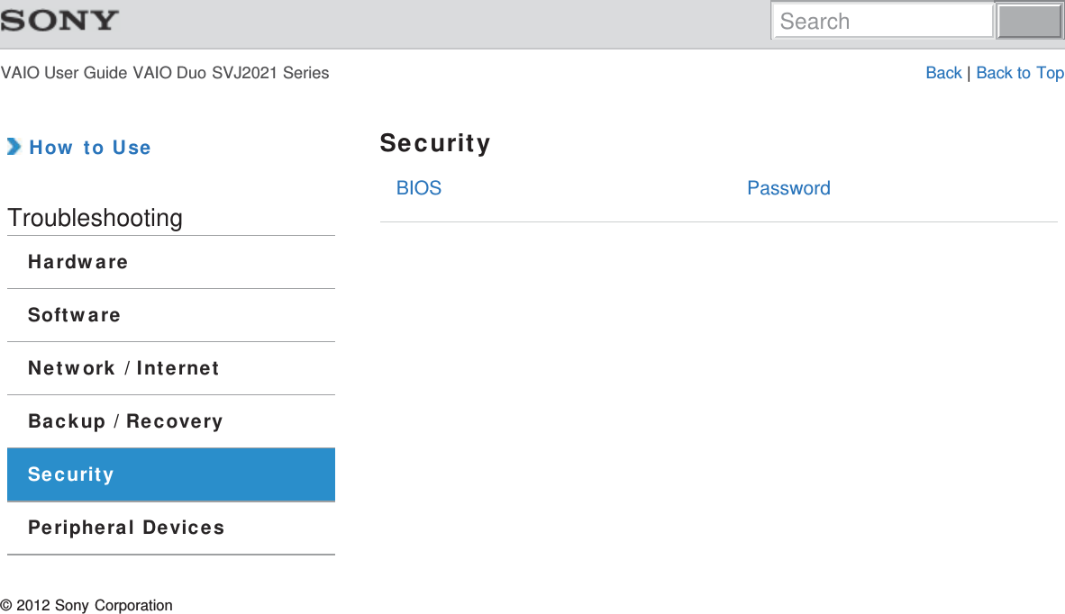 VAIO User Guide VAIO Duo SVJ2021 Series Back | Back to TopBIOS Password How to UseTroubleshootingHardwareSoftwareNetwork / InternetBackup / RecoverySecurityPeripheral DevicesSecurity© 2012 Sony CorporationSearch
