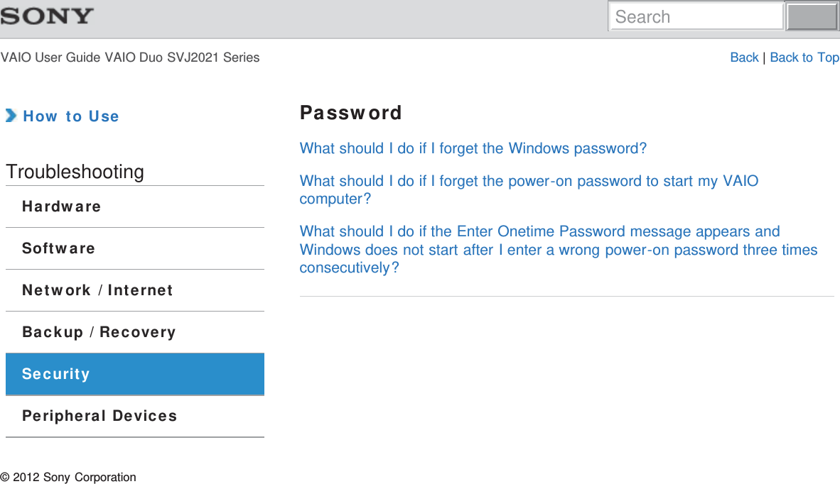 VAIO User Guide VAIO Duo SVJ2021 Series Back | Back to Top How to UseTroubleshootingHardwareSoftwareNetwork / InternetBackup / RecoverySecurityPeripheral DevicesPasswordWhat should I do if I forget the Windows password?What should I do if I forget the power-on password to start my VAIOcomputer?What should I do if the Enter Onetime Password message appears andWindows does not start after I enter a wrong power-on password three timesconsecutively?© 2012 Sony CorporationSearch