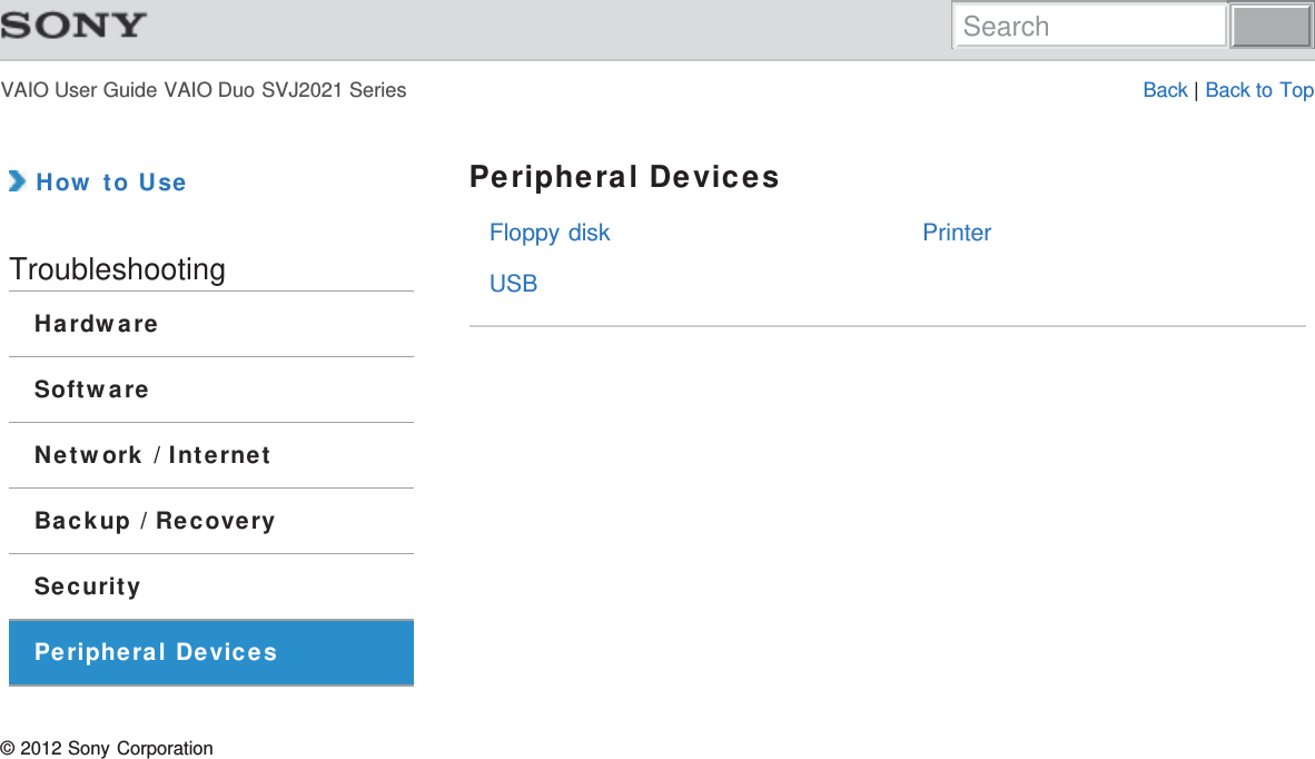 VAIO User Guide VAIO Duo SVJ2021 Series Back | Back to TopFloppy diskUSBPrinter How to UseTroubleshootingHardwareSoftwareNetwork / InternetBackup / RecoverySecurityPeripheral DevicesPeripheral Devices© 2012 Sony CorporationSearch