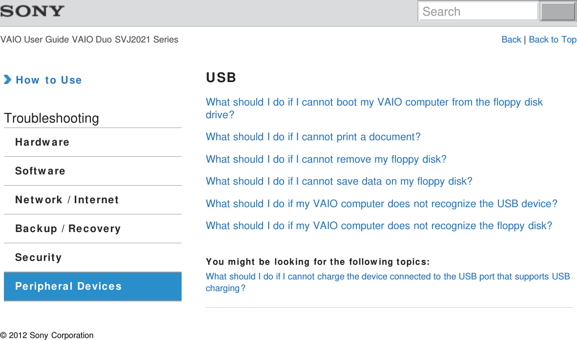 VAIO User Guide VAIO Duo SVJ2021 Series Back | Back to Top How to UseTroubleshootingHardwareSoftwareNetwork / InternetBackup / RecoverySecurityPeripheral DevicesUSBWhat should I do if I cannot boot my VAIO computer from the floppy diskdrive?What should I do if I cannot print a document?What should I do if I cannot remove my floppy disk?What should I do if I cannot save data on my floppy disk?What should I do if my VAIO computer does not recognize the USB device?What should I do if my VAIO computer does not recognize the floppy disk?You might be looking for the following topics:What should I do if I cannot charge the device connected to the USB port that supports USBcharging?© 2012 Sony CorporationSearch