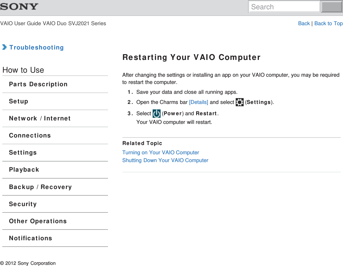 VAIO User Guide VAIO Duo SVJ2021 Series Back | Back to Top TroubleshootingHow to UseParts DescriptionSetupNetwork / InternetConnectionsSettingsPlaybackBackup / RecoverySecurityOther OperationsNotificationsRestarting Your VAIO ComputerAfter changing the settings or installing an app on your VAIO computer, you may be requiredto restart the computer.1. Save your data and close all running apps.2. Open the Charms bar [Details] and select   (Settings).3. Select   (Power) and Restart.Your VAIO computer will restart.Related TopicTurning on Your VAIO ComputerShutting Down Your VAIO Computer© 2012 Sony CorporationSearch