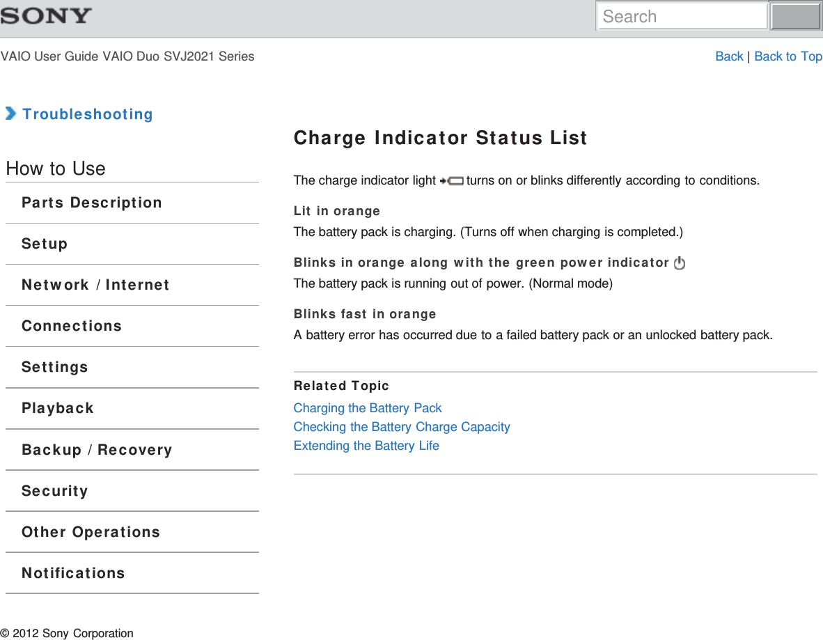 VAIO User Guide VAIO Duo SVJ2021 Series Back | Back to Top TroubleshootingHow to UseParts DescriptionSetupNetwork / InternetConnectionsSettingsPlaybackBackup / RecoverySecurityOther OperationsNotificationsCharge Indicator Status ListThe charge indicator light   turns on or blinks differently according to conditions.Lit in orangeThe battery pack is charging. (Turns off when charging is completed.)Blinks in orange along with the green power indicator The battery pack is running out of power. (Normal mode)Blinks fast in orangeA battery error has occurred due to a failed battery pack or an unlocked battery pack.Related TopicCharging the Battery PackChecking the Battery Charge CapacityExtending the Battery Life© 2012 Sony CorporationSearch