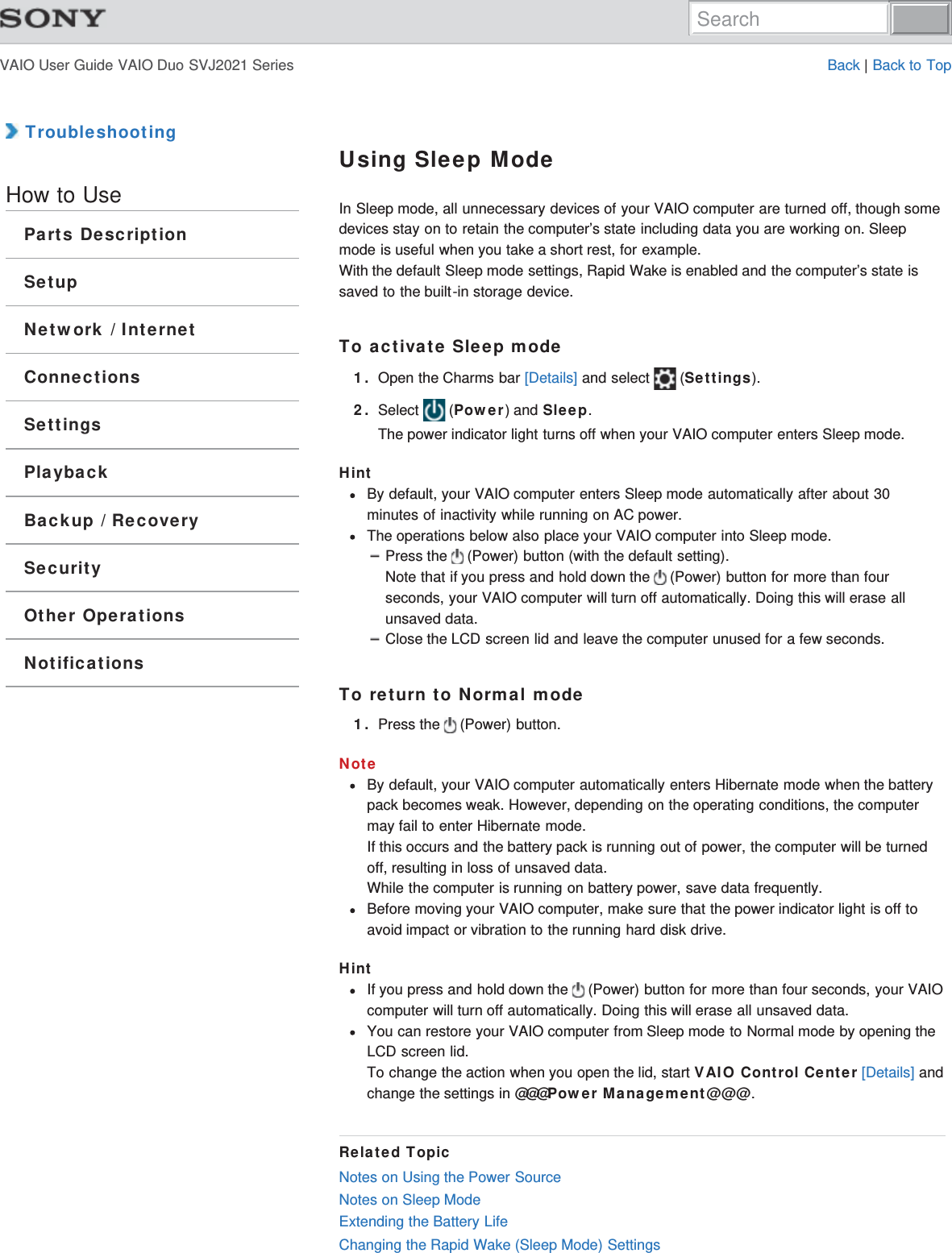 VAIO User Guide VAIO Duo SVJ2021 Series Back | Back to Top TroubleshootingHow to UseParts DescriptionSetupNetwork / InternetConnectionsSettingsPlaybackBackup / RecoverySecurityOther OperationsNotificationsUsing Sleep ModeIn Sleep mode, all unnecessary devices of your VAIO computer are turned off, though somedevices stay on to retain the computer’s state including data you are working on. Sleepmode is useful when you take a short rest, for example.With the default Sleep mode settings, Rapid Wake is enabled and the computer’s state issaved to the built-in storage device.To activate Sleep mode1. Open the Charms bar [Details] and select   (Settings).2. Select   (Power) and Sleep.The power indicator light turns off when your VAIO computer enters Sleep mode.HintBy default, your VAIO computer enters Sleep mode automatically after about 30minutes of inactivity while running on AC power.The operations below also place your VAIO computer into Sleep mode.Press the   (Power) button (with the default setting).Note that if you press and hold down the   (Power) button for more than fourseconds, your VAIO computer will turn off automatically. Doing this will erase allunsaved data.Close the LCD screen lid and leave the computer unused for a few seconds.To return to Normal mode1. Press the   (Power) button.NoteBy default, your VAIO computer automatically enters Hibernate mode when the batterypack becomes weak. However, depending on the operating conditions, the computermay fail to enter Hibernate mode.If this occurs and the battery pack is running out of power, the computer will be turnedoff, resulting in loss of unsaved data.While the computer is running on battery power, save data frequently.Before moving your VAIO computer, make sure that the power indicator light is off toavoid impact or vibration to the running hard disk drive.HintIf you press and hold down the   (Power) button for more than four seconds, your VAIOcomputer will turn off automatically. Doing this will erase all unsaved data.You can restore your VAIO computer from Sleep mode to Normal mode by opening theLCD screen lid.To change the action when you open the lid, start VAIO Control Center [Details] andchange the settings in @@@Power Management@@@.Related TopicNotes on Using the Power SourceNotes on Sleep ModeExtending the Battery LifeChanging the Rapid Wake (Sleep Mode) SettingsSearch