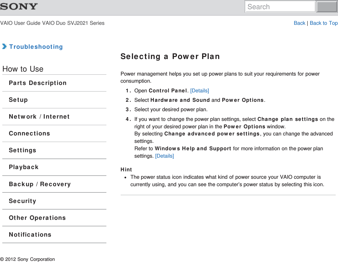 VAIO User Guide VAIO Duo SVJ2021 Series Back | Back to Top TroubleshootingHow to UseParts DescriptionSetupNetwork / InternetConnectionsSettingsPlaybackBackup / RecoverySecurityOther OperationsNotificationsSelecting a Power PlanPower management helps you set up power plans to suit your requirements for powerconsumption.1. Open Control Panel. [Details]2. Select Hardware and Sound and Power Options.3. Select your desired power plan.4. If you want to change the power plan settings, select Change plan settings on theright of your desired power plan in the Power Options window.By selecting Change advanced power settings, you can change the advancedsettings.Refer to Windows Help and Support for more information on the power plansettings. [Details]HintThe power status icon indicates what kind of power source your VAIO computer iscurrently using, and you can see the computer’s power status by selecting this icon.© 2012 Sony CorporationSearch