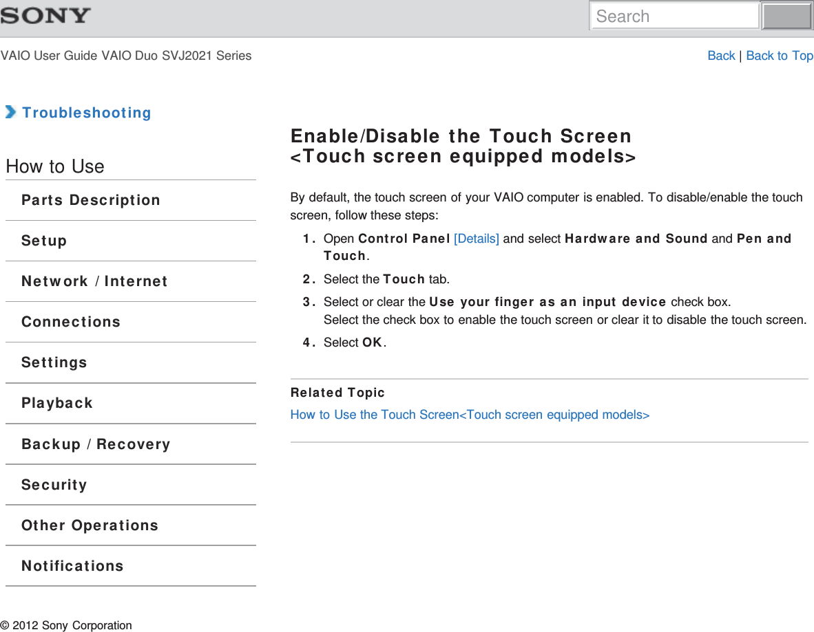 VAIO User Guide VAIO Duo SVJ2021 Series Back | Back to Top TroubleshootingHow to UseParts DescriptionSetupNetwork / InternetConnectionsSettingsPlaybackBackup / RecoverySecurityOther OperationsNotificationsEnable/Disable the Touch Screen&lt;Touch screen equipped models&gt;By default, the touch screen of your VAIO computer is enabled. To disable/enable the touchscreen, follow these steps:1. Open Control Panel [Details] and select Hardware and Sound and Pen andTouch.2. Select the Touch tab.3. Select or clear the Use your finger as an input device check box.Select the check box to enable the touch screen or clear it to disable the touch screen.4. Select OK.Related TopicHow to Use the Touch Screen&lt;Touch screen equipped models&gt;© 2012 Sony CorporationSearch