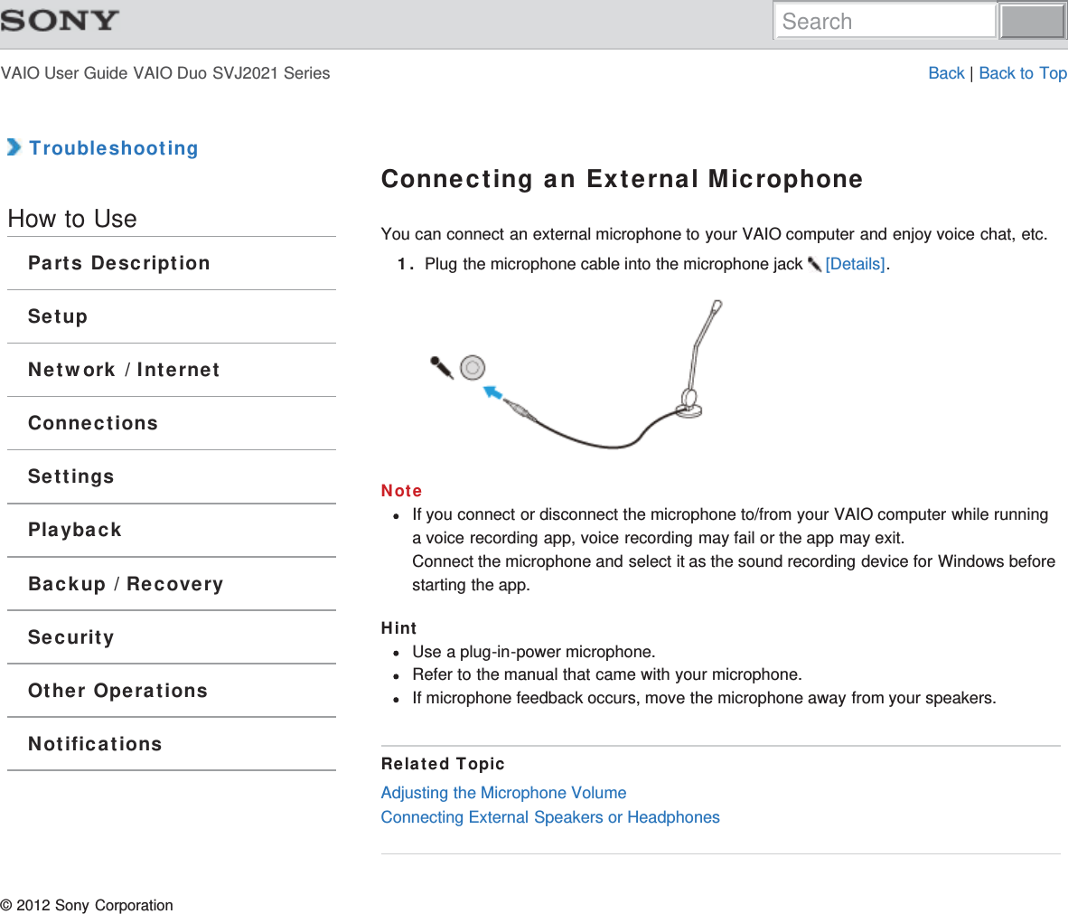 VAIO User Guide VAIO Duo SVJ2021 Series Back | Back to Top TroubleshootingHow to UseParts DescriptionSetupNetwork / InternetConnectionsSettingsPlaybackBackup / RecoverySecurityOther OperationsNotificationsConnecting an External MicrophoneYou can connect an external microphone to your VAIO computer and enjoy voice chat, etc.1. Plug the microphone cable into the microphone jack  [Details].NoteIf you connect or disconnect the microphone to/from your VAIO computer while runninga voice recording app, voice recording may fail or the app may exit.Connect the microphone and select it as the sound recording device for Windows beforestarting the app.HintUse a plug-in-power microphone.Refer to the manual that came with your microphone.If microphone feedback occurs, move the microphone away from your speakers.Related TopicAdjusting the Microphone VolumeConnecting External Speakers or Headphones© 2012 Sony CorporationSearch