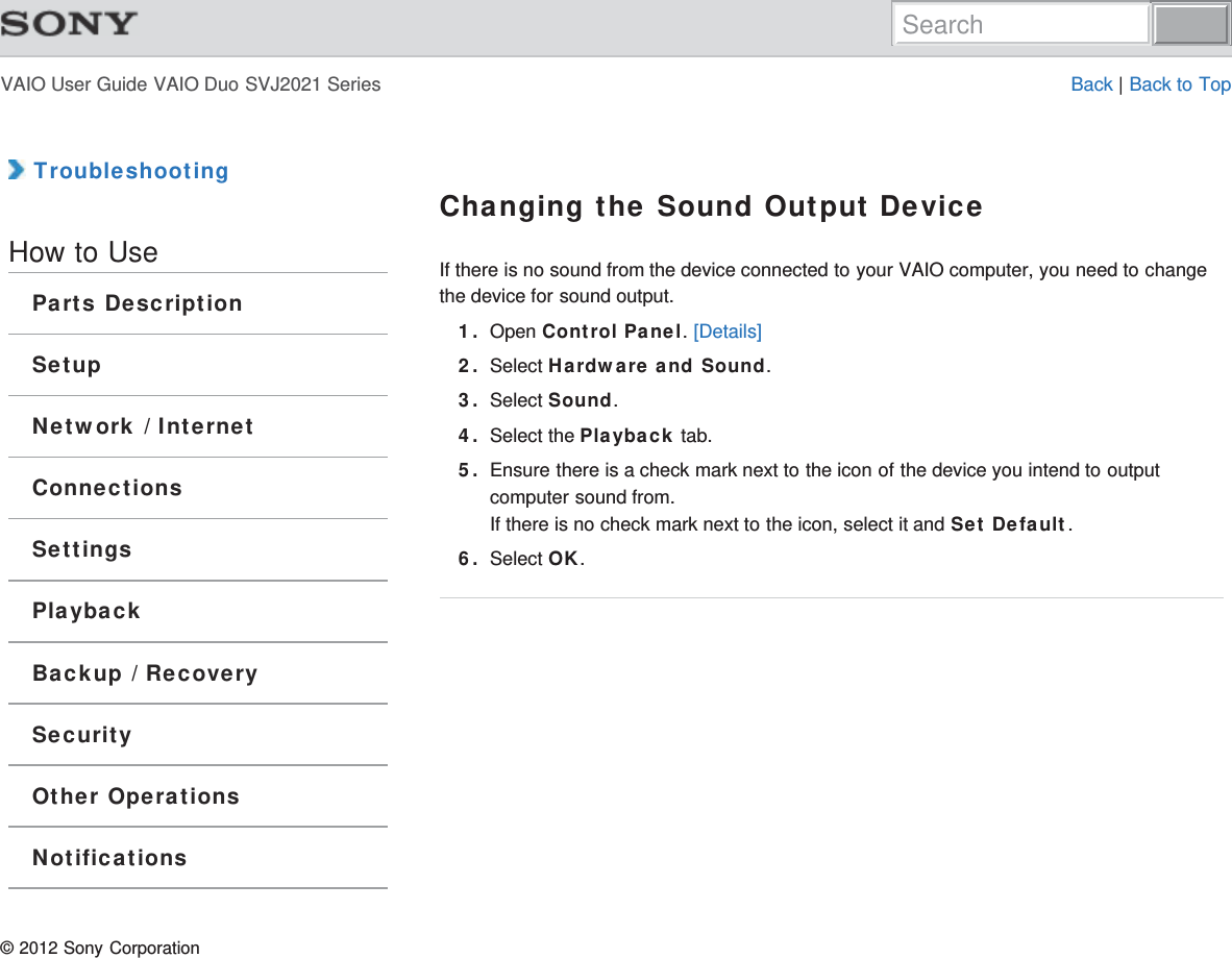 VAIO User Guide VAIO Duo SVJ2021 Series Back | Back to Top TroubleshootingHow to UseParts DescriptionSetupNetwork / InternetConnectionsSettingsPlaybackBackup / RecoverySecurityOther OperationsNotificationsChanging the Sound Output DeviceIf there is no sound from the device connected to your VAIO computer, you need to changethe device for sound output.1. Open Control Panel. [Details]2. Select Hardware and Sound.3. Select Sound.4. Select the Playback tab.5. Ensure there is a check mark next to the icon of the device you intend to outputcomputer sound from.If there is no check mark next to the icon, select it and Set Default.6. Select OK.© 2012 Sony CorporationSearch