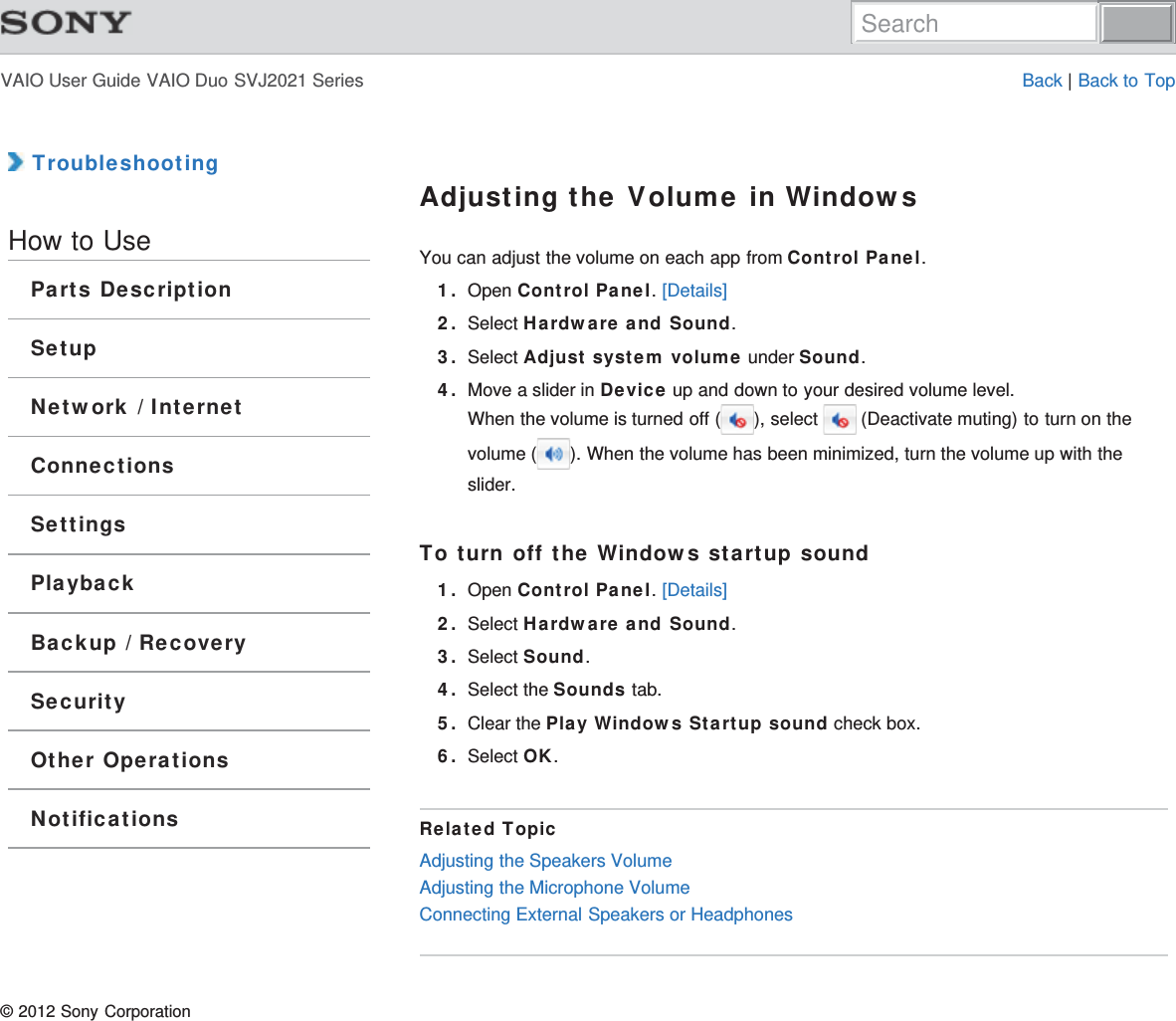 VAIO User Guide VAIO Duo SVJ2021 Series Back | Back to Top TroubleshootingHow to UseParts DescriptionSetupNetwork / InternetConnectionsSettingsPlaybackBackup / RecoverySecurityOther OperationsNotificationsAdjusting the Volume in WindowsYou can adjust the volume on each app from Control Panel.1. Open Control Panel. [Details]2. Select Hardware and Sound.3. Select Adjust system volume under Sound.4. Move a slider in Device up and down to your desired volume level.When the volume is turned off ( ), select   (Deactivate muting) to turn on thevolume ( ). When the volume has been minimized, turn the volume up with theslider.To turn off the Windows startup sound1. Open Control Panel. [Details]2. Select Hardware and Sound.3. Select Sound.4. Select the Sounds tab.5. Clear the Play Windows Startup sound check box.6. Select OK.Related TopicAdjusting the Speakers VolumeAdjusting the Microphone VolumeConnecting External Speakers or Headphones© 2012 Sony CorporationSearch