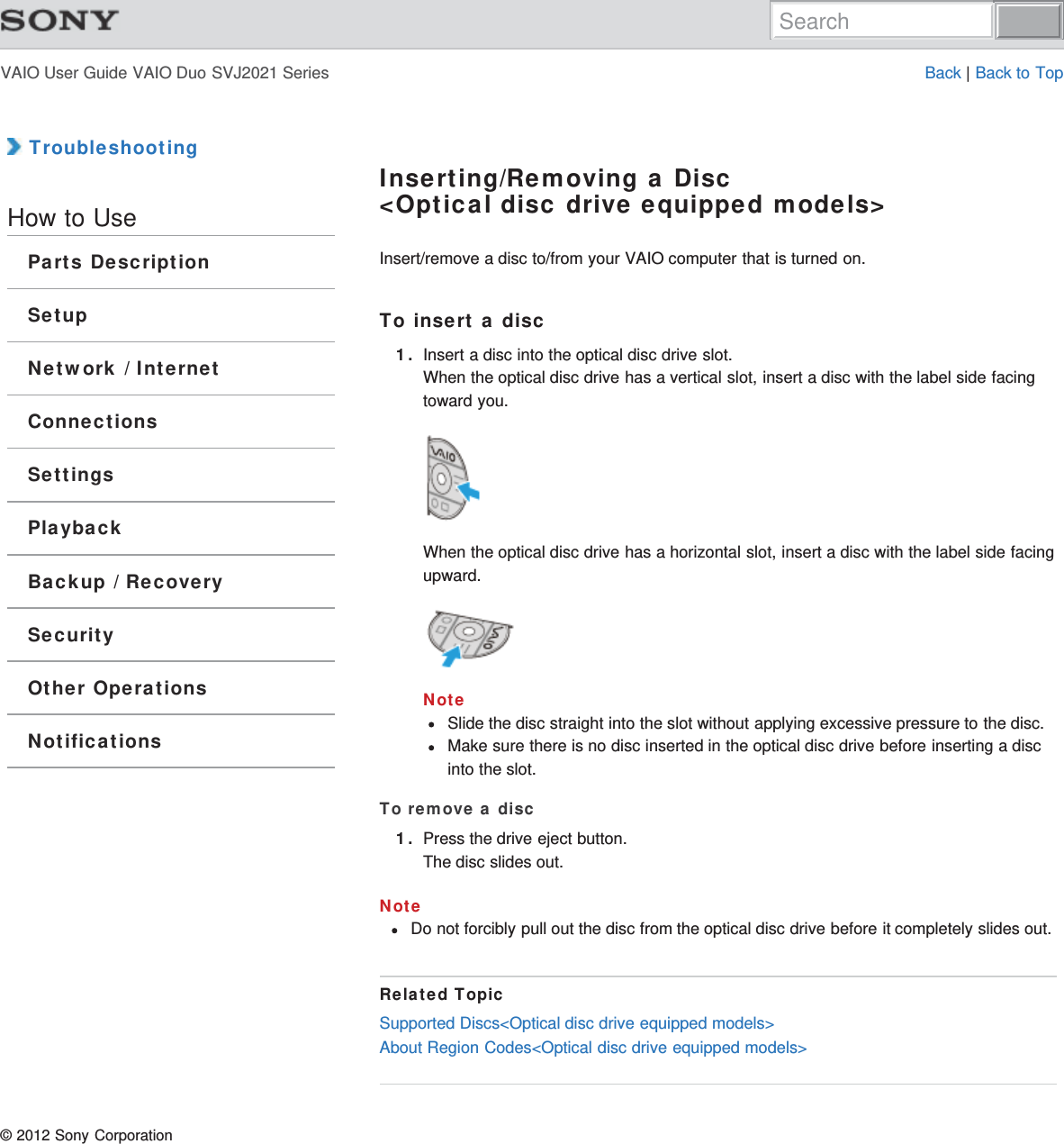 VAIO User Guide VAIO Duo SVJ2021 Series Back | Back to Top TroubleshootingHow to UseParts DescriptionSetupNetwork / InternetConnectionsSettingsPlaybackBackup / RecoverySecurityOther OperationsNotificationsInserting/Removing a Disc&lt;Optical disc drive equipped models&gt;Insert/remove a disc to/from your VAIO computer that is turned on.To insert a disc1. Insert a disc into the optical disc drive slot.When the optical disc drive has a vertical slot, insert a disc with the label side facingtoward you.When the optical disc drive has a horizontal slot, insert a disc with the label side facingupward.NoteSlide the disc straight into the slot without applying excessive pressure to the disc.Make sure there is no disc inserted in the optical disc drive before inserting a discinto the slot.To remove a disc1. Press the drive eject button.The disc slides out.NoteDo not forcibly pull out the disc from the optical disc drive before it completely slides out.Related TopicSupported Discs&lt;Optical disc drive equipped models&gt;About Region Codes&lt;Optical disc drive equipped models&gt;© 2012 Sony CorporationSearch